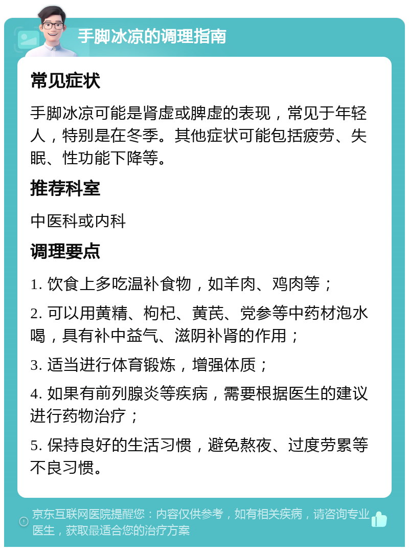 手脚冰凉的调理指南 常见症状 手脚冰凉可能是肾虚或脾虚的表现，常见于年轻人，特别是在冬季。其他症状可能包括疲劳、失眠、性功能下降等。 推荐科室 中医科或内科 调理要点 1. 饮食上多吃温补食物，如羊肉、鸡肉等； 2. 可以用黄精、枸杞、黄芪、党参等中药材泡水喝，具有补中益气、滋阴补肾的作用； 3. 适当进行体育锻炼，增强体质； 4. 如果有前列腺炎等疾病，需要根据医生的建议进行药物治疗； 5. 保持良好的生活习惯，避免熬夜、过度劳累等不良习惯。