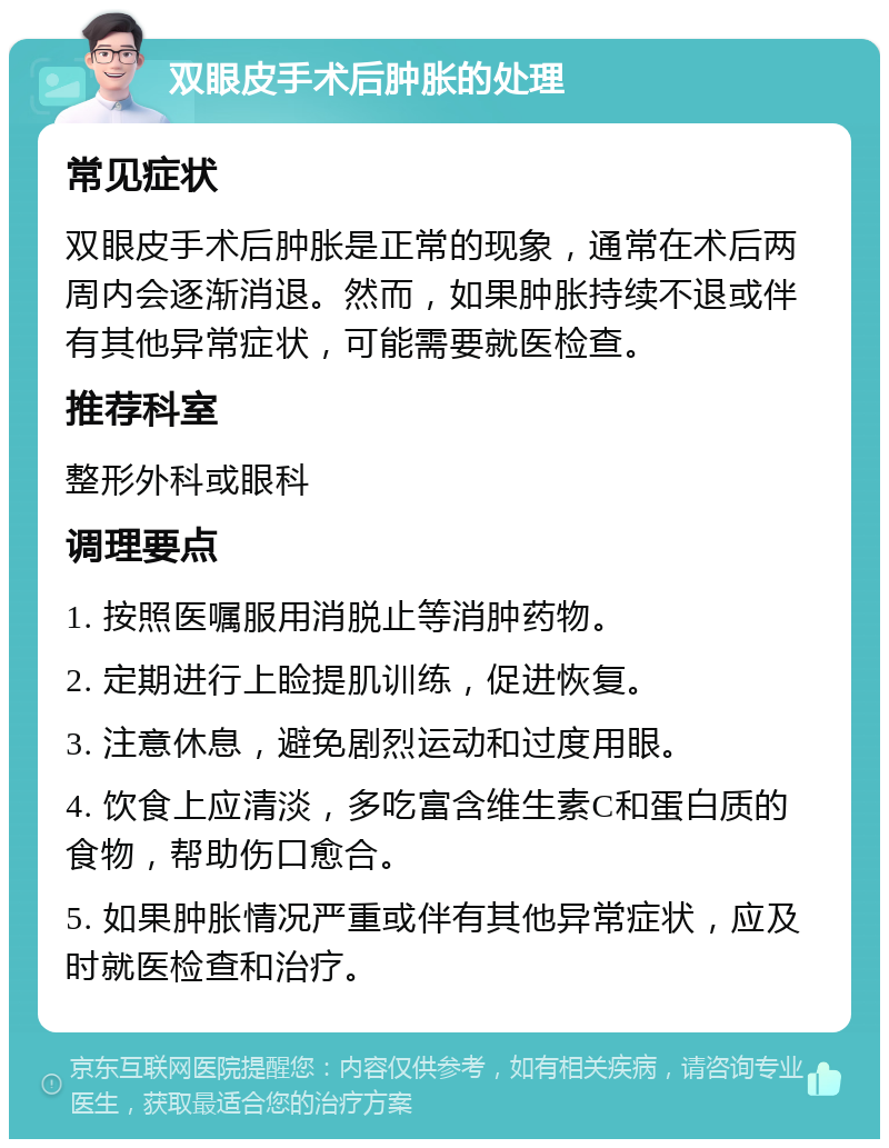 双眼皮手术后肿胀的处理 常见症状 双眼皮手术后肿胀是正常的现象，通常在术后两周内会逐渐消退。然而，如果肿胀持续不退或伴有其他异常症状，可能需要就医检查。 推荐科室 整形外科或眼科 调理要点 1. 按照医嘱服用消脱止等消肿药物。 2. 定期进行上睑提肌训练，促进恢复。 3. 注意休息，避免剧烈运动和过度用眼。 4. 饮食上应清淡，多吃富含维生素C和蛋白质的食物，帮助伤口愈合。 5. 如果肿胀情况严重或伴有其他异常症状，应及时就医检查和治疗。