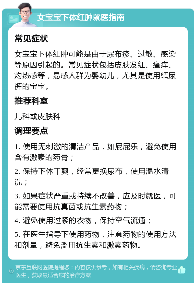 女宝宝下体红肿就医指南 常见症状 女宝宝下体红肿可能是由于尿布疹、过敏、感染等原因引起的。常见症状包括皮肤发红、瘙痒、灼热感等，易感人群为婴幼儿，尤其是使用纸尿裤的宝宝。 推荐科室 儿科或皮肤科 调理要点 1. 使用无刺激的清洁产品，如屁屁乐，避免使用含有激素的药膏； 2. 保持下体干爽，经常更换尿布，使用温水清洗； 3. 如果症状严重或持续不改善，应及时就医，可能需要使用抗真菌或抗生素药物； 4. 避免使用过紧的衣物，保持空气流通； 5. 在医生指导下使用药物，注意药物的使用方法和剂量，避免滥用抗生素和激素药物。