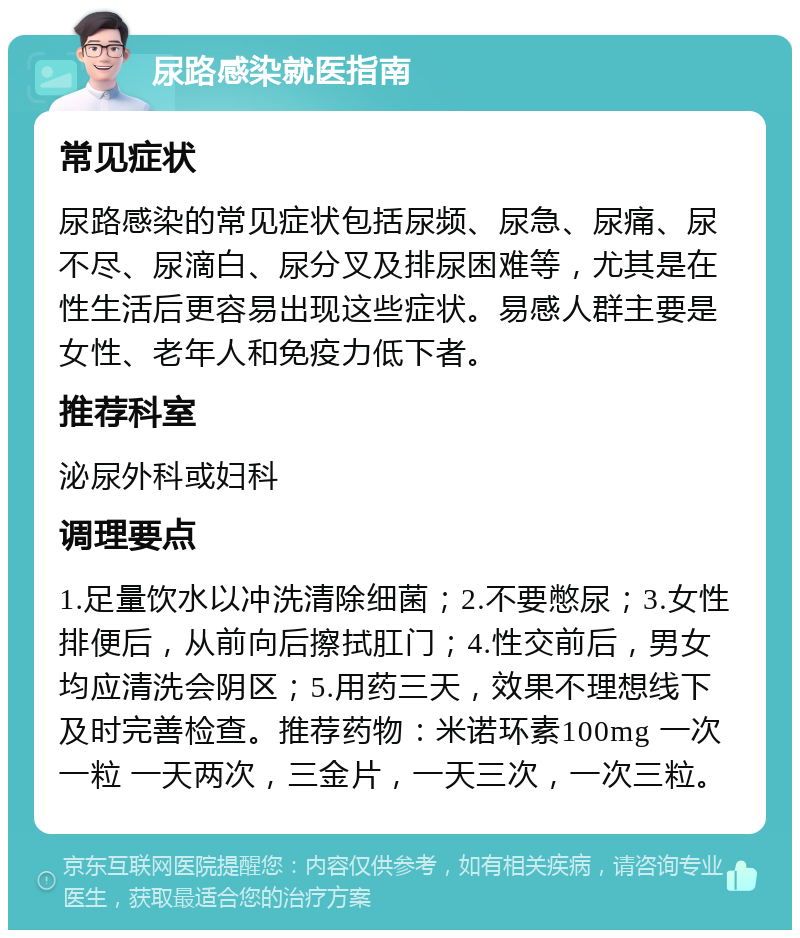 尿路感染就医指南 常见症状 尿路感染的常见症状包括尿频、尿急、尿痛、尿不尽、尿滴白、尿分叉及排尿困难等，尤其是在性生活后更容易出现这些症状。易感人群主要是女性、老年人和免疫力低下者。 推荐科室 泌尿外科或妇科 调理要点 1.足量饮水以冲洗清除细菌；2.不要憋尿；3.女性排便后，从前向后擦拭肛门；4.性交前后，男女均应清洗会阴区；5.用药三天，效果不理想线下及时完善检查。推荐药物：米诺环素100mg 一次一粒 一天两次，三金片，一天三次，一次三粒。