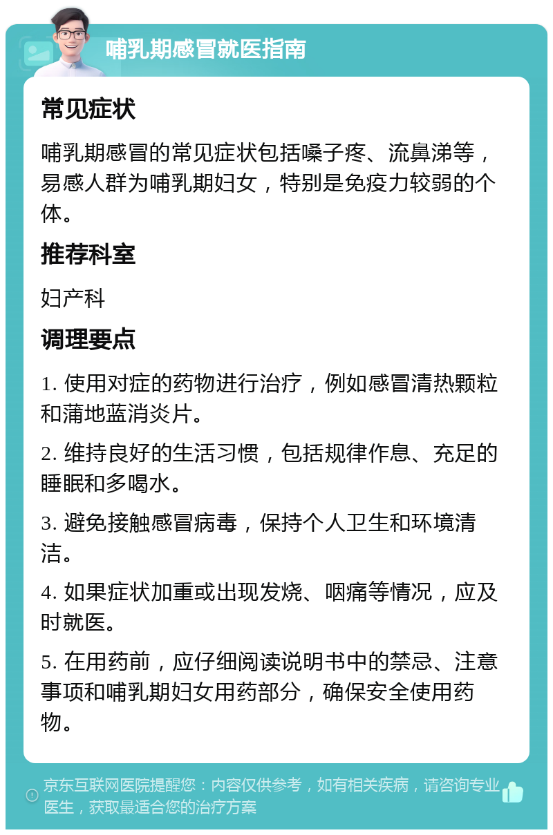 哺乳期感冒就医指南 常见症状 哺乳期感冒的常见症状包括嗓子疼、流鼻涕等，易感人群为哺乳期妇女，特别是免疫力较弱的个体。 推荐科室 妇产科 调理要点 1. 使用对症的药物进行治疗，例如感冒清热颗粒和蒲地蓝消炎片。 2. 维持良好的生活习惯，包括规律作息、充足的睡眠和多喝水。 3. 避免接触感冒病毒，保持个人卫生和环境清洁。 4. 如果症状加重或出现发烧、咽痛等情况，应及时就医。 5. 在用药前，应仔细阅读说明书中的禁忌、注意事项和哺乳期妇女用药部分，确保安全使用药物。