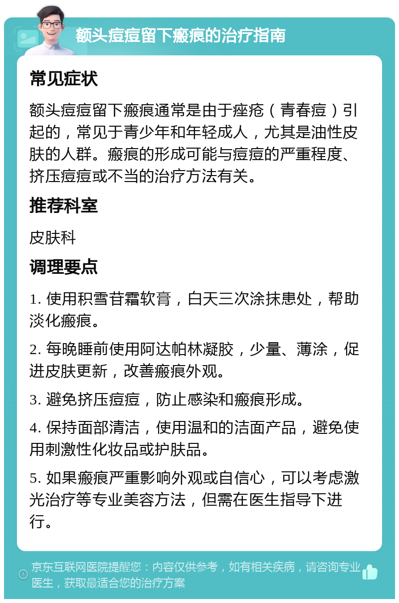 额头痘痘留下瘢痕的治疗指南 常见症状 额头痘痘留下瘢痕通常是由于痤疮（青春痘）引起的，常见于青少年和年轻成人，尤其是油性皮肤的人群。瘢痕的形成可能与痘痘的严重程度、挤压痘痘或不当的治疗方法有关。 推荐科室 皮肤科 调理要点 1. 使用积雪苷霜软膏，白天三次涂抹患处，帮助淡化瘢痕。 2. 每晚睡前使用阿达帕林凝胶，少量、薄涂，促进皮肤更新，改善瘢痕外观。 3. 避免挤压痘痘，防止感染和瘢痕形成。 4. 保持面部清洁，使用温和的洁面产品，避免使用刺激性化妆品或护肤品。 5. 如果瘢痕严重影响外观或自信心，可以考虑激光治疗等专业美容方法，但需在医生指导下进行。