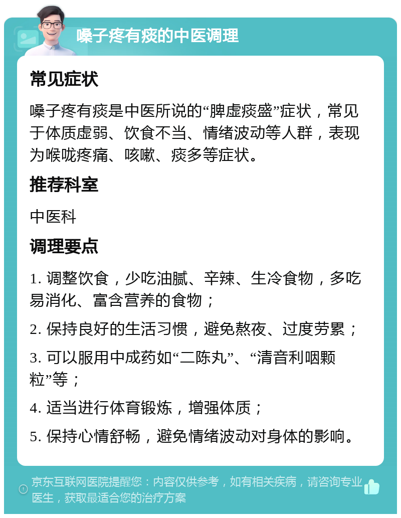 嗓子疼有痰的中医调理 常见症状 嗓子疼有痰是中医所说的“脾虚痰盛”症状，常见于体质虚弱、饮食不当、情绪波动等人群，表现为喉咙疼痛、咳嗽、痰多等症状。 推荐科室 中医科 调理要点 1. 调整饮食，少吃油腻、辛辣、生冷食物，多吃易消化、富含营养的食物； 2. 保持良好的生活习惯，避免熬夜、过度劳累； 3. 可以服用中成药如“二陈丸”、“清音利咽颗粒”等； 4. 适当进行体育锻炼，增强体质； 5. 保持心情舒畅，避免情绪波动对身体的影响。