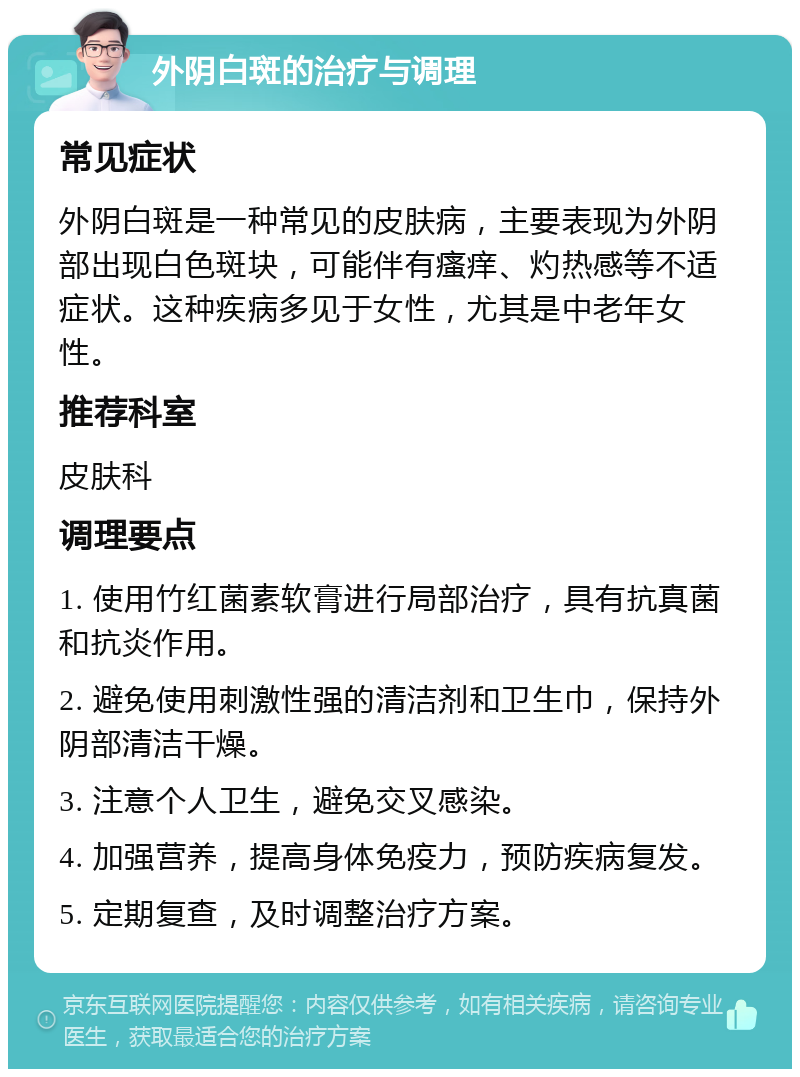 外阴白斑的治疗与调理 常见症状 外阴白斑是一种常见的皮肤病，主要表现为外阴部出现白色斑块，可能伴有瘙痒、灼热感等不适症状。这种疾病多见于女性，尤其是中老年女性。 推荐科室 皮肤科 调理要点 1. 使用竹红菌素软膏进行局部治疗，具有抗真菌和抗炎作用。 2. 避免使用刺激性强的清洁剂和卫生巾，保持外阴部清洁干燥。 3. 注意个人卫生，避免交叉感染。 4. 加强营养，提高身体免疫力，预防疾病复发。 5. 定期复查，及时调整治疗方案。