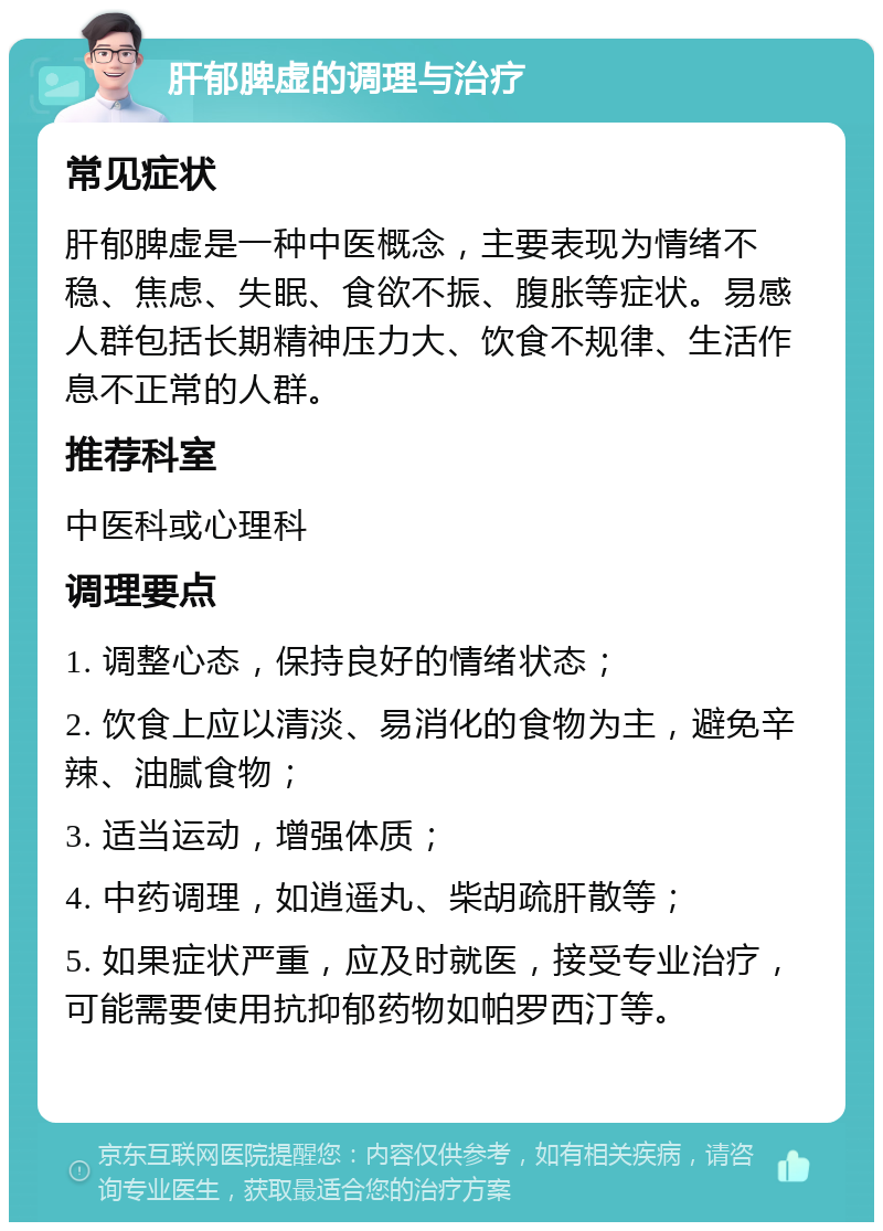 肝郁脾虚的调理与治疗 常见症状 肝郁脾虚是一种中医概念，主要表现为情绪不稳、焦虑、失眠、食欲不振、腹胀等症状。易感人群包括长期精神压力大、饮食不规律、生活作息不正常的人群。 推荐科室 中医科或心理科 调理要点 1. 调整心态，保持良好的情绪状态； 2. 饮食上应以清淡、易消化的食物为主，避免辛辣、油腻食物； 3. 适当运动，增强体质； 4. 中药调理，如逍遥丸、柴胡疏肝散等； 5. 如果症状严重，应及时就医，接受专业治疗，可能需要使用抗抑郁药物如帕罗西汀等。