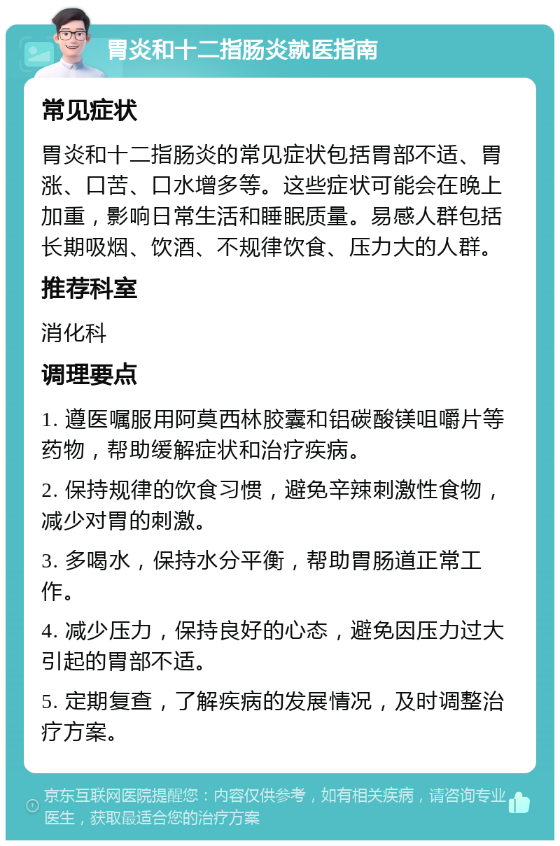 胃炎和十二指肠炎就医指南 常见症状 胃炎和十二指肠炎的常见症状包括胃部不适、胃涨、口苦、口水增多等。这些症状可能会在晚上加重，影响日常生活和睡眠质量。易感人群包括长期吸烟、饮酒、不规律饮食、压力大的人群。 推荐科室 消化科 调理要点 1. 遵医嘱服用阿莫西林胶囊和铝碳酸镁咀嚼片等药物，帮助缓解症状和治疗疾病。 2. 保持规律的饮食习惯，避免辛辣刺激性食物，减少对胃的刺激。 3. 多喝水，保持水分平衡，帮助胃肠道正常工作。 4. 减少压力，保持良好的心态，避免因压力过大引起的胃部不适。 5. 定期复查，了解疾病的发展情况，及时调整治疗方案。