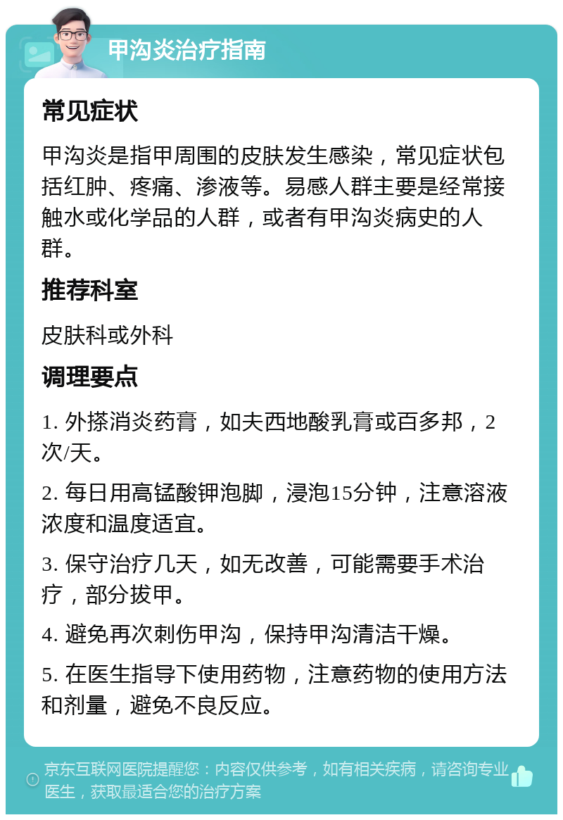 甲沟炎治疗指南 常见症状 甲沟炎是指甲周围的皮肤发生感染，常见症状包括红肿、疼痛、渗液等。易感人群主要是经常接触水或化学品的人群，或者有甲沟炎病史的人群。 推荐科室 皮肤科或外科 调理要点 1. 外搽消炎药膏，如夫西地酸乳膏或百多邦，2次/天。 2. 每日用高锰酸钾泡脚，浸泡15分钟，注意溶液浓度和温度适宜。 3. 保守治疗几天，如无改善，可能需要手术治疗，部分拔甲。 4. 避免再次刺伤甲沟，保持甲沟清洁干燥。 5. 在医生指导下使用药物，注意药物的使用方法和剂量，避免不良反应。