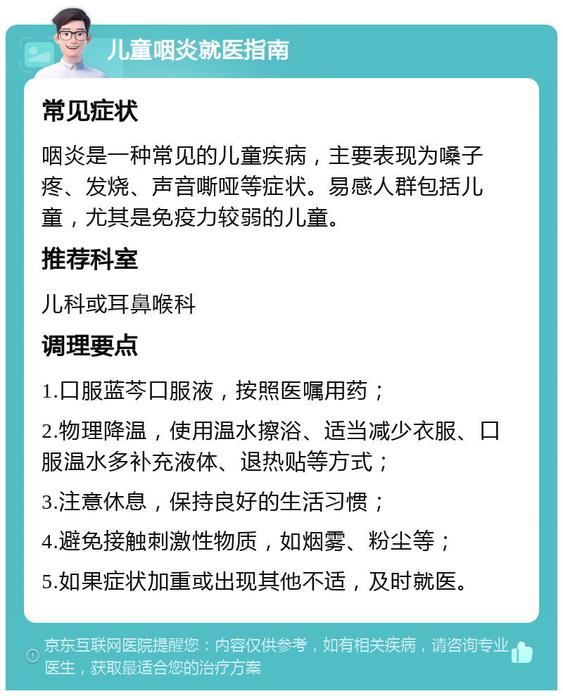 儿童咽炎就医指南 常见症状 咽炎是一种常见的儿童疾病，主要表现为嗓子疼、发烧、声音嘶哑等症状。易感人群包括儿童，尤其是免疫力较弱的儿童。 推荐科室 儿科或耳鼻喉科 调理要点 1.口服蓝芩口服液，按照医嘱用药； 2.物理降温，使用温水擦浴、适当减少衣服、口服温水多补充液体、退热贴等方式； 3.注意休息，保持良好的生活习惯； 4.避免接触刺激性物质，如烟雾、粉尘等； 5.如果症状加重或出现其他不适，及时就医。