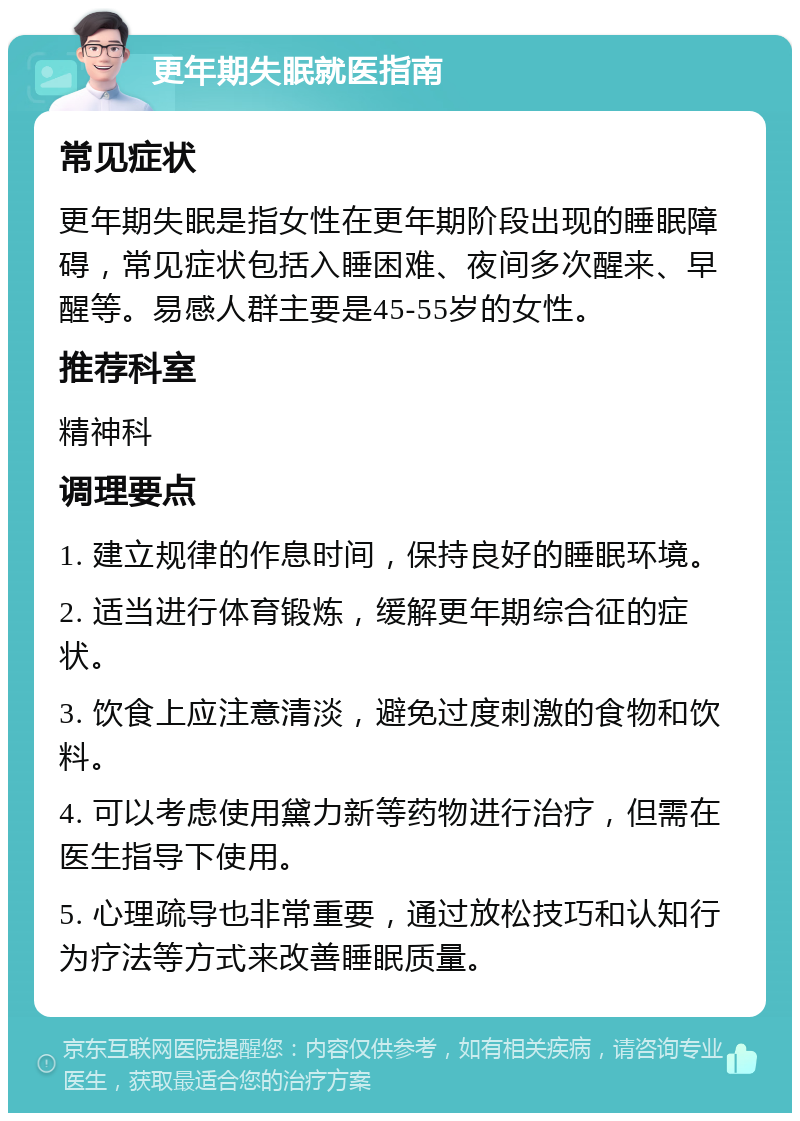 更年期失眠就医指南 常见症状 更年期失眠是指女性在更年期阶段出现的睡眠障碍，常见症状包括入睡困难、夜间多次醒来、早醒等。易感人群主要是45-55岁的女性。 推荐科室 精神科 调理要点 1. 建立规律的作息时间，保持良好的睡眠环境。 2. 适当进行体育锻炼，缓解更年期综合征的症状。 3. 饮食上应注意清淡，避免过度刺激的食物和饮料。 4. 可以考虑使用黛力新等药物进行治疗，但需在医生指导下使用。 5. 心理疏导也非常重要，通过放松技巧和认知行为疗法等方式来改善睡眠质量。