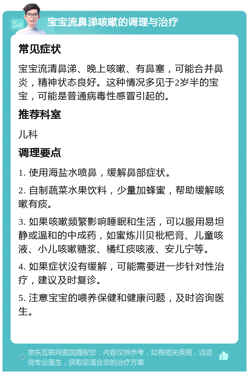 宝宝流鼻涕咳嗽的调理与治疗 常见症状 宝宝流清鼻涕、晚上咳嗽、有鼻塞，可能合并鼻炎，精神状态良好。这种情况多见于2岁半的宝宝，可能是普通病毒性感冒引起的。 推荐科室 儿科 调理要点 1. 使用海盐水喷鼻，缓解鼻部症状。 2. 自制蔬菜水果饮料，少量加蜂蜜，帮助缓解咳嗽有痰。 3. 如果咳嗽频繁影响睡眠和生活，可以服用易坦静或温和的中成药，如蜜炼川贝枇杷膏、儿童咳液、小儿咳嗽糖浆、橘红痰咳液、安儿宁等。 4. 如果症状没有缓解，可能需要进一步针对性治疗，建议及时复诊。 5. 注意宝宝的喂养保健和健康问题，及时咨询医生。