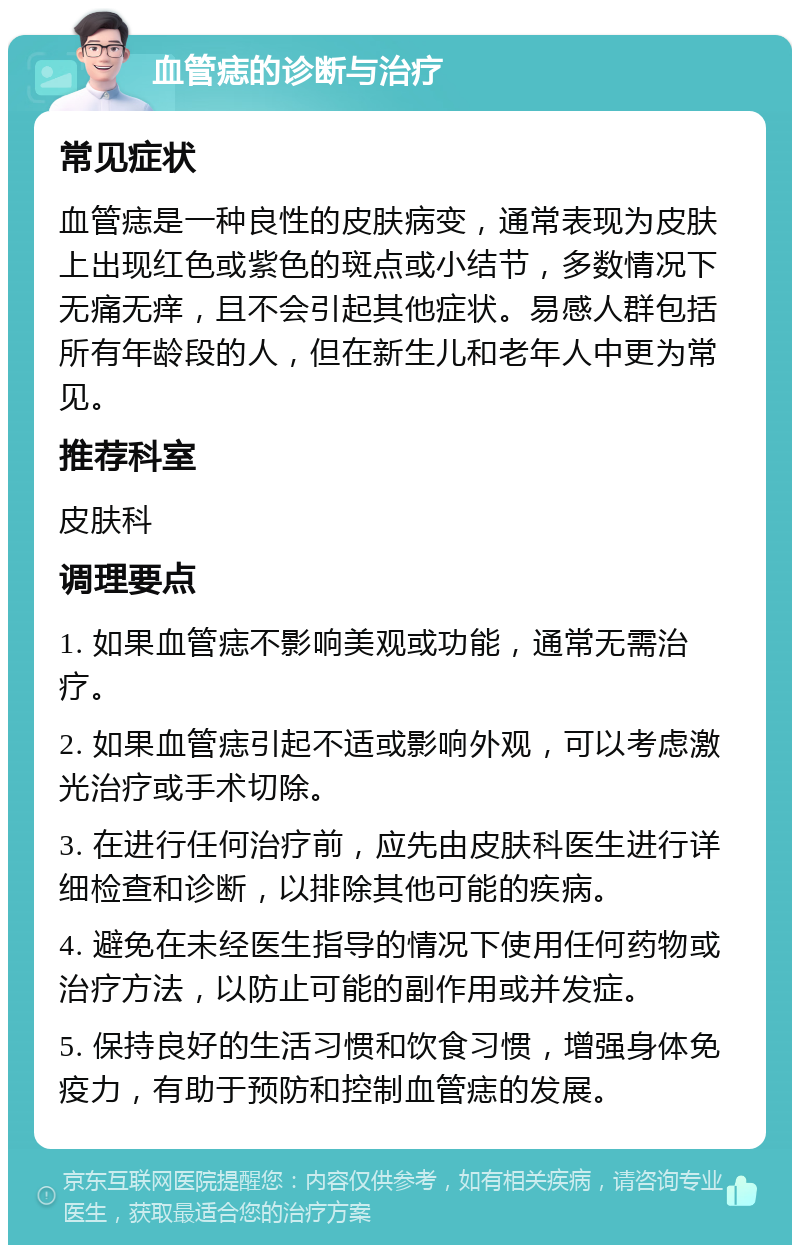 血管痣的诊断与治疗 常见症状 血管痣是一种良性的皮肤病变，通常表现为皮肤上出现红色或紫色的斑点或小结节，多数情况下无痛无痒，且不会引起其他症状。易感人群包括所有年龄段的人，但在新生儿和老年人中更为常见。 推荐科室 皮肤科 调理要点 1. 如果血管痣不影响美观或功能，通常无需治疗。 2. 如果血管痣引起不适或影响外观，可以考虑激光治疗或手术切除。 3. 在进行任何治疗前，应先由皮肤科医生进行详细检查和诊断，以排除其他可能的疾病。 4. 避免在未经医生指导的情况下使用任何药物或治疗方法，以防止可能的副作用或并发症。 5. 保持良好的生活习惯和饮食习惯，增强身体免疫力，有助于预防和控制血管痣的发展。