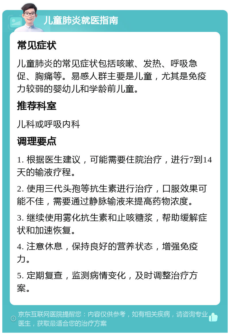 儿童肺炎就医指南 常见症状 儿童肺炎的常见症状包括咳嗽、发热、呼吸急促、胸痛等。易感人群主要是儿童，尤其是免疫力较弱的婴幼儿和学龄前儿童。 推荐科室 儿科或呼吸内科 调理要点 1. 根据医生建议，可能需要住院治疗，进行7到14天的输液疗程。 2. 使用三代头孢等抗生素进行治疗，口服效果可能不佳，需要通过静脉输液来提高药物浓度。 3. 继续使用雾化抗生素和止咳糖浆，帮助缓解症状和加速恢复。 4. 注意休息，保持良好的营养状态，增强免疫力。 5. 定期复查，监测病情变化，及时调整治疗方案。