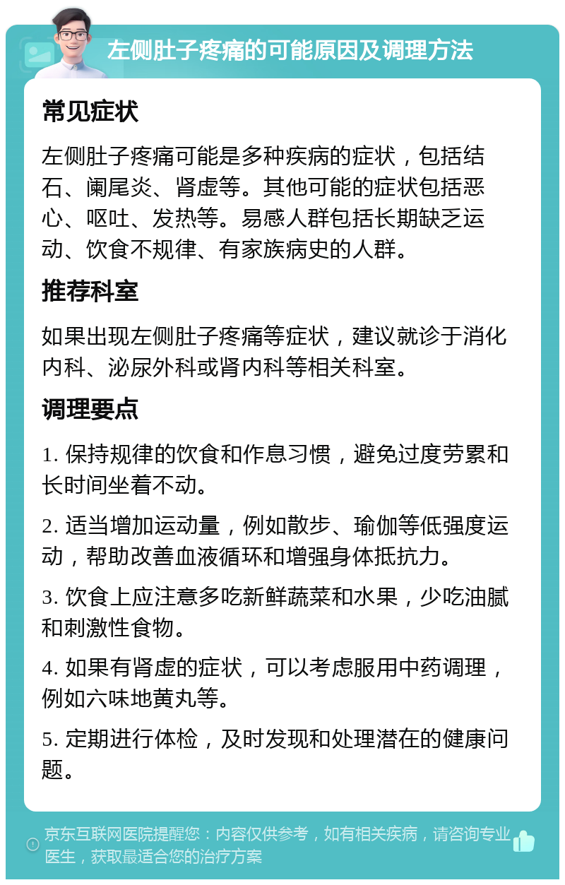 左侧肚子疼痛的可能原因及调理方法 常见症状 左侧肚子疼痛可能是多种疾病的症状，包括结石、阑尾炎、肾虚等。其他可能的症状包括恶心、呕吐、发热等。易感人群包括长期缺乏运动、饮食不规律、有家族病史的人群。 推荐科室 如果出现左侧肚子疼痛等症状，建议就诊于消化内科、泌尿外科或肾内科等相关科室。 调理要点 1. 保持规律的饮食和作息习惯，避免过度劳累和长时间坐着不动。 2. 适当增加运动量，例如散步、瑜伽等低强度运动，帮助改善血液循环和增强身体抵抗力。 3. 饮食上应注意多吃新鲜蔬菜和水果，少吃油腻和刺激性食物。 4. 如果有肾虚的症状，可以考虑服用中药调理，例如六味地黄丸等。 5. 定期进行体检，及时发现和处理潜在的健康问题。