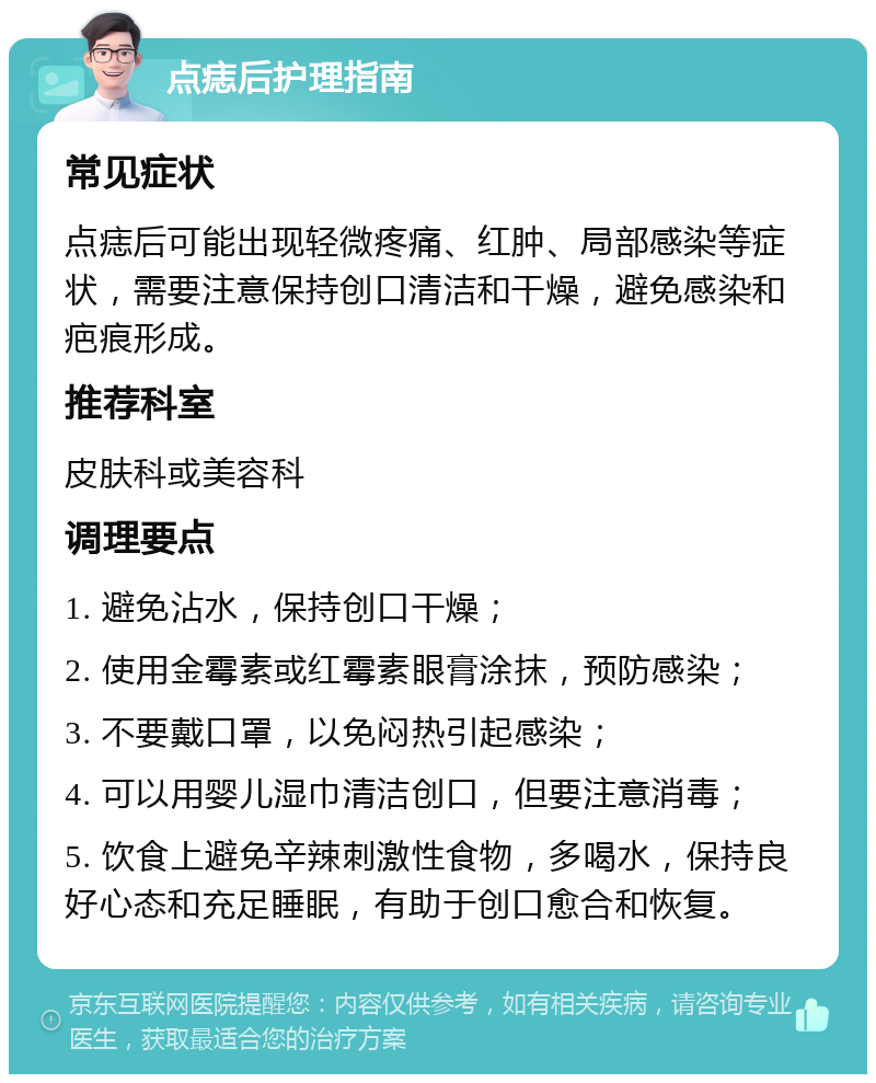 点痣后护理指南 常见症状 点痣后可能出现轻微疼痛、红肿、局部感染等症状，需要注意保持创口清洁和干燥，避免感染和疤痕形成。 推荐科室 皮肤科或美容科 调理要点 1. 避免沾水，保持创口干燥； 2. 使用金霉素或红霉素眼膏涂抹，预防感染； 3. 不要戴口罩，以免闷热引起感染； 4. 可以用婴儿湿巾清洁创口，但要注意消毒； 5. 饮食上避免辛辣刺激性食物，多喝水，保持良好心态和充足睡眠，有助于创口愈合和恢复。