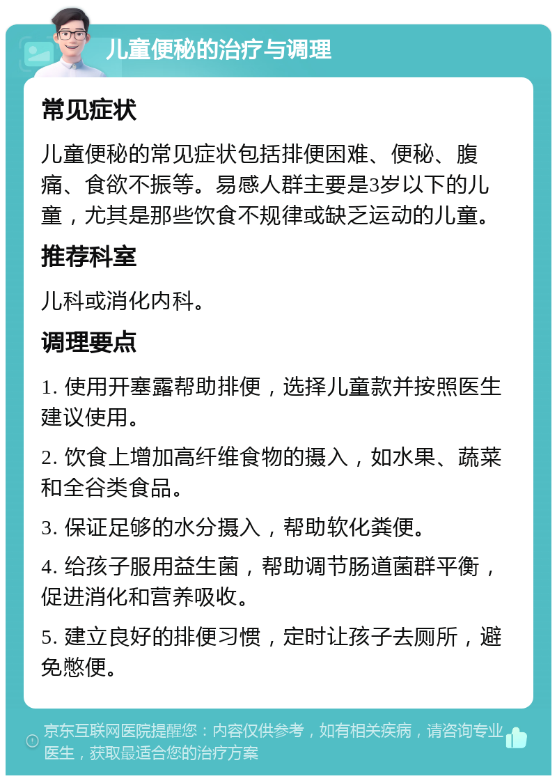 儿童便秘的治疗与调理 常见症状 儿童便秘的常见症状包括排便困难、便秘、腹痛、食欲不振等。易感人群主要是3岁以下的儿童，尤其是那些饮食不规律或缺乏运动的儿童。 推荐科室 儿科或消化内科。 调理要点 1. 使用开塞露帮助排便，选择儿童款并按照医生建议使用。 2. 饮食上增加高纤维食物的摄入，如水果、蔬菜和全谷类食品。 3. 保证足够的水分摄入，帮助软化粪便。 4. 给孩子服用益生菌，帮助调节肠道菌群平衡，促进消化和营养吸收。 5. 建立良好的排便习惯，定时让孩子去厕所，避免憋便。