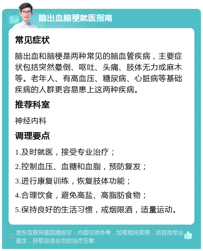 脑出血脑梗就医指南 常见症状 脑出血和脑梗是两种常见的脑血管疾病，主要症状包括突然晕倒、呕吐、头痛、肢体无力或麻木等。老年人、有高血压、糖尿病、心脏病等基础疾病的人群更容易患上这两种疾病。 推荐科室 神经内科 调理要点 1.及时就医，接受专业治疗； 2.控制血压、血糖和血脂，预防复发； 3.进行康复训练，恢复肢体功能； 4.合理饮食，避免高盐、高脂肪食物； 5.保持良好的生活习惯，戒烟限酒，适量运动。