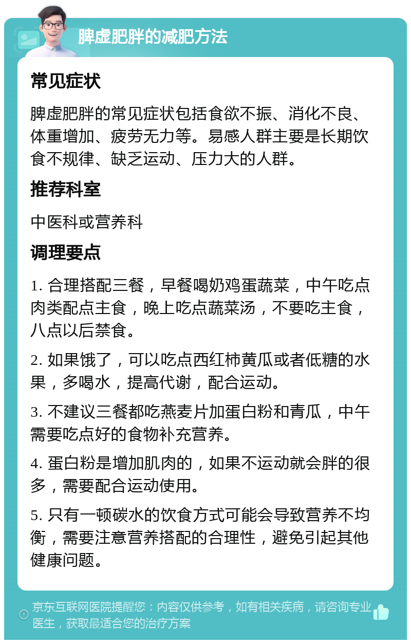 脾虚肥胖的减肥方法 常见症状 脾虚肥胖的常见症状包括食欲不振、消化不良、体重增加、疲劳无力等。易感人群主要是长期饮食不规律、缺乏运动、压力大的人群。 推荐科室 中医科或营养科 调理要点 1. 合理搭配三餐，早餐喝奶鸡蛋蔬菜，中午吃点肉类配点主食，晚上吃点蔬菜汤，不要吃主食，八点以后禁食。 2. 如果饿了，可以吃点西红柿黄瓜或者低糖的水果，多喝水，提高代谢，配合运动。 3. 不建议三餐都吃燕麦片加蛋白粉和青瓜，中午需要吃点好的食物补充营养。 4. 蛋白粉是增加肌肉的，如果不运动就会胖的很多，需要配合运动使用。 5. 只有一顿碳水的饮食方式可能会导致营养不均衡，需要注意营养搭配的合理性，避免引起其他健康问题。