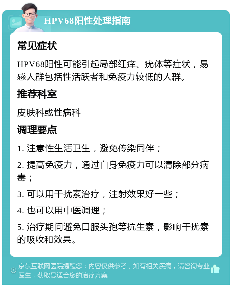 HPV68阳性处理指南 常见症状 HPV68阳性可能引起局部红痒、疣体等症状，易感人群包括性活跃者和免疫力较低的人群。 推荐科室 皮肤科或性病科 调理要点 1. 注意性生活卫生，避免传染同伴； 2. 提高免疫力，通过自身免疫力可以清除部分病毒； 3. 可以用干扰素治疗，注射效果好一些； 4. 也可以用中医调理； 5. 治疗期间避免口服头孢等抗生素，影响干扰素的吸收和效果。