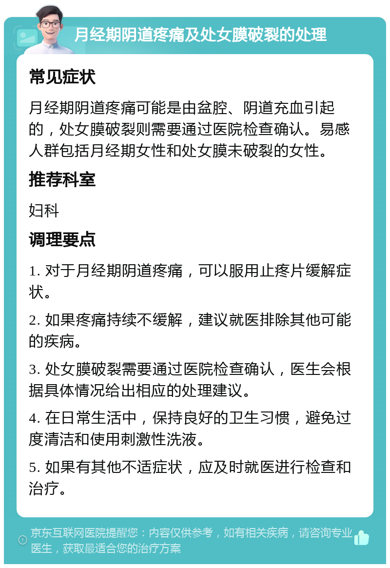 月经期阴道疼痛及处女膜破裂的处理 常见症状 月经期阴道疼痛可能是由盆腔、阴道充血引起的，处女膜破裂则需要通过医院检查确认。易感人群包括月经期女性和处女膜未破裂的女性。 推荐科室 妇科 调理要点 1. 对于月经期阴道疼痛，可以服用止疼片缓解症状。 2. 如果疼痛持续不缓解，建议就医排除其他可能的疾病。 3. 处女膜破裂需要通过医院检查确认，医生会根据具体情况给出相应的处理建议。 4. 在日常生活中，保持良好的卫生习惯，避免过度清洁和使用刺激性洗液。 5. 如果有其他不适症状，应及时就医进行检查和治疗。