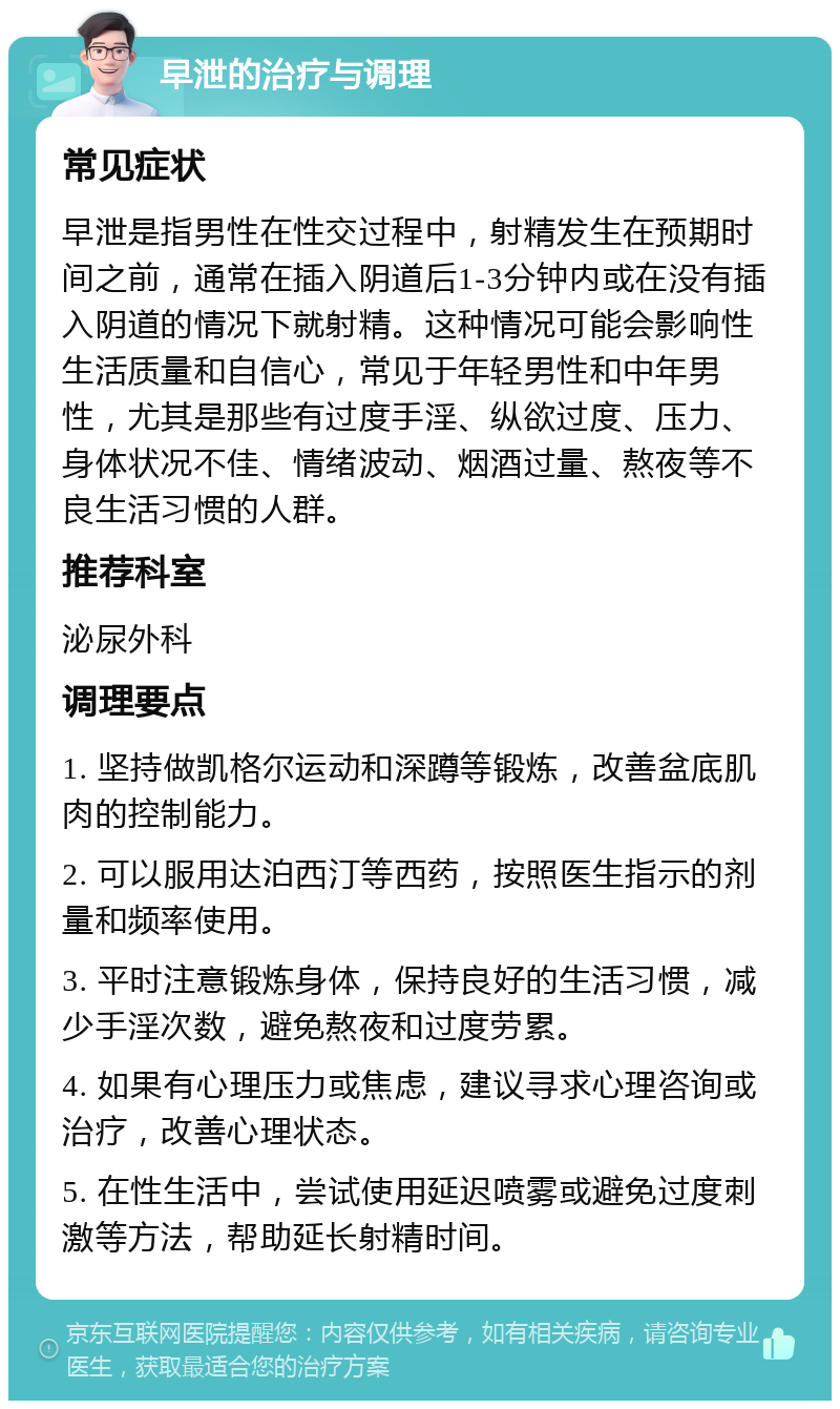 早泄的治疗与调理 常见症状 早泄是指男性在性交过程中，射精发生在预期时间之前，通常在插入阴道后1-3分钟内或在没有插入阴道的情况下就射精。这种情况可能会影响性生活质量和自信心，常见于年轻男性和中年男性，尤其是那些有过度手淫、纵欲过度、压力、身体状况不佳、情绪波动、烟酒过量、熬夜等不良生活习惯的人群。 推荐科室 泌尿外科 调理要点 1. 坚持做凯格尔运动和深蹲等锻炼，改善盆底肌肉的控制能力。 2. 可以服用达泊西汀等西药，按照医生指示的剂量和频率使用。 3. 平时注意锻炼身体，保持良好的生活习惯，减少手淫次数，避免熬夜和过度劳累。 4. 如果有心理压力或焦虑，建议寻求心理咨询或治疗，改善心理状态。 5. 在性生活中，尝试使用延迟喷雾或避免过度刺激等方法，帮助延长射精时间。