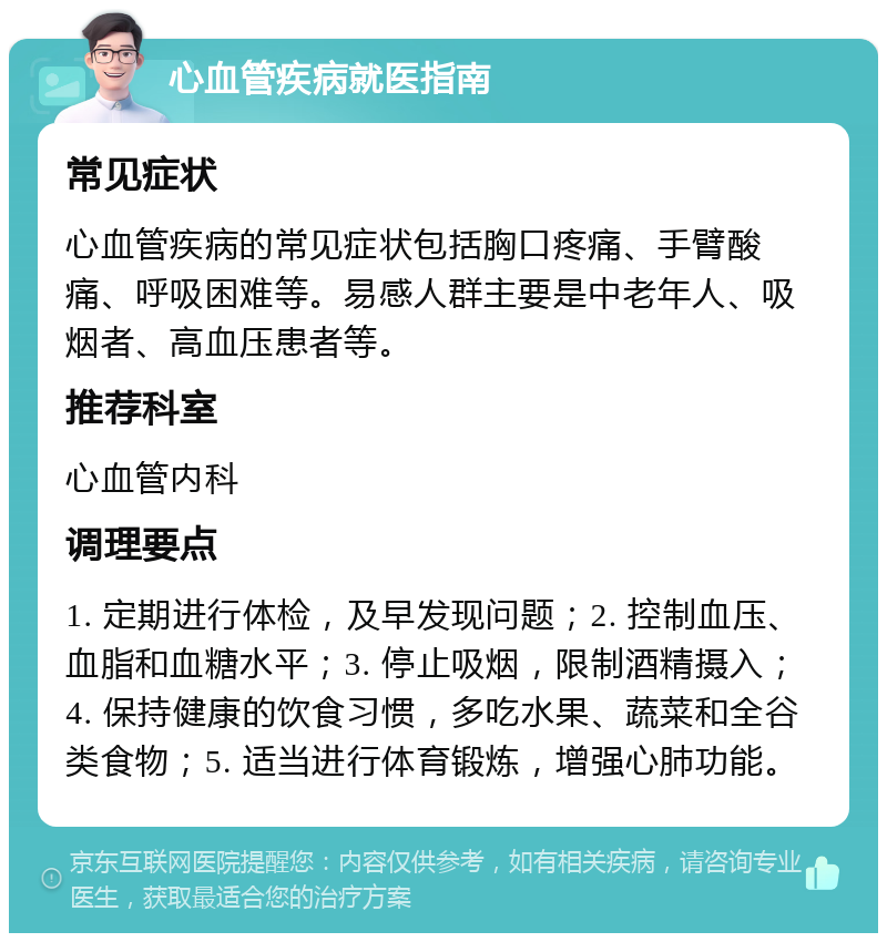 心血管疾病就医指南 常见症状 心血管疾病的常见症状包括胸口疼痛、手臂酸痛、呼吸困难等。易感人群主要是中老年人、吸烟者、高血压患者等。 推荐科室 心血管内科 调理要点 1. 定期进行体检，及早发现问题；2. 控制血压、血脂和血糖水平；3. 停止吸烟，限制酒精摄入；4. 保持健康的饮食习惯，多吃水果、蔬菜和全谷类食物；5. 适当进行体育锻炼，增强心肺功能。