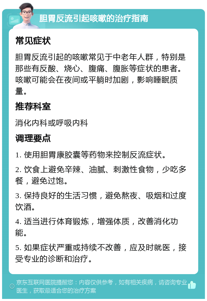 胆胃反流引起咳嗽的治疗指南 常见症状 胆胃反流引起的咳嗽常见于中老年人群，特别是那些有反酸、烧心、腹痛、腹胀等症状的患者。咳嗽可能会在夜间或平躺时加剧，影响睡眠质量。 推荐科室 消化内科或呼吸内科 调理要点 1. 使用胆胃康胶囊等药物来控制反流症状。 2. 饮食上避免辛辣、油腻、刺激性食物，少吃多餐，避免过饱。 3. 保持良好的生活习惯，避免熬夜、吸烟和过度饮酒。 4. 适当进行体育锻炼，增强体质，改善消化功能。 5. 如果症状严重或持续不改善，应及时就医，接受专业的诊断和治疗。