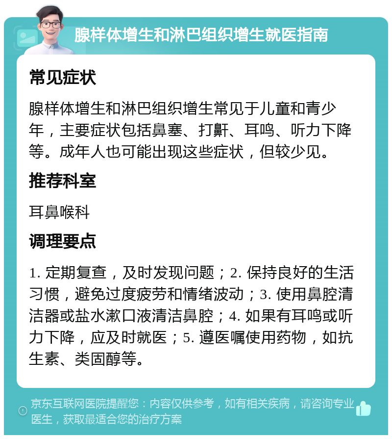 腺样体增生和淋巴组织增生就医指南 常见症状 腺样体增生和淋巴组织增生常见于儿童和青少年，主要症状包括鼻塞、打鼾、耳鸣、听力下降等。成年人也可能出现这些症状，但较少见。 推荐科室 耳鼻喉科 调理要点 1. 定期复查，及时发现问题；2. 保持良好的生活习惯，避免过度疲劳和情绪波动；3. 使用鼻腔清洁器或盐水漱口液清洁鼻腔；4. 如果有耳鸣或听力下降，应及时就医；5. 遵医嘱使用药物，如抗生素、类固醇等。