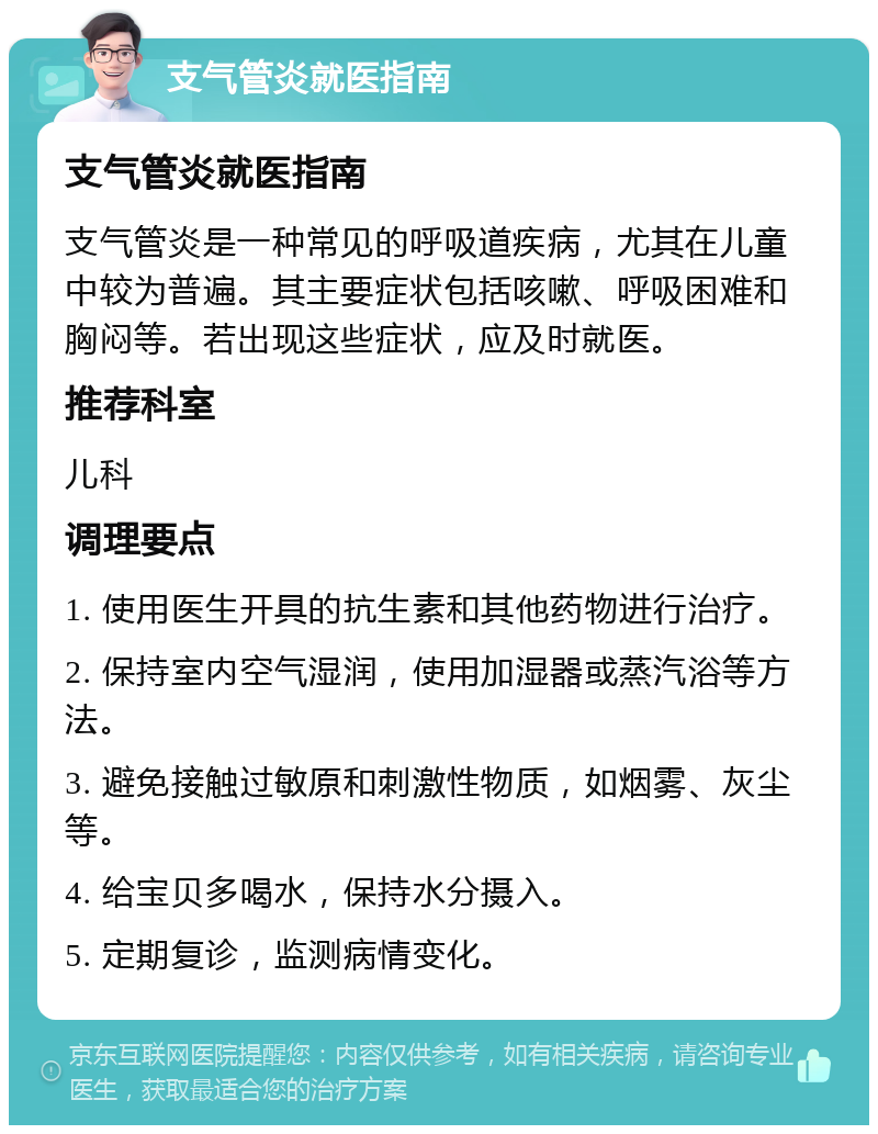 支气管炎就医指南 支气管炎就医指南 支气管炎是一种常见的呼吸道疾病，尤其在儿童中较为普遍。其主要症状包括咳嗽、呼吸困难和胸闷等。若出现这些症状，应及时就医。 推荐科室 儿科 调理要点 1. 使用医生开具的抗生素和其他药物进行治疗。 2. 保持室内空气湿润，使用加湿器或蒸汽浴等方法。 3. 避免接触过敏原和刺激性物质，如烟雾、灰尘等。 4. 给宝贝多喝水，保持水分摄入。 5. 定期复诊，监测病情变化。