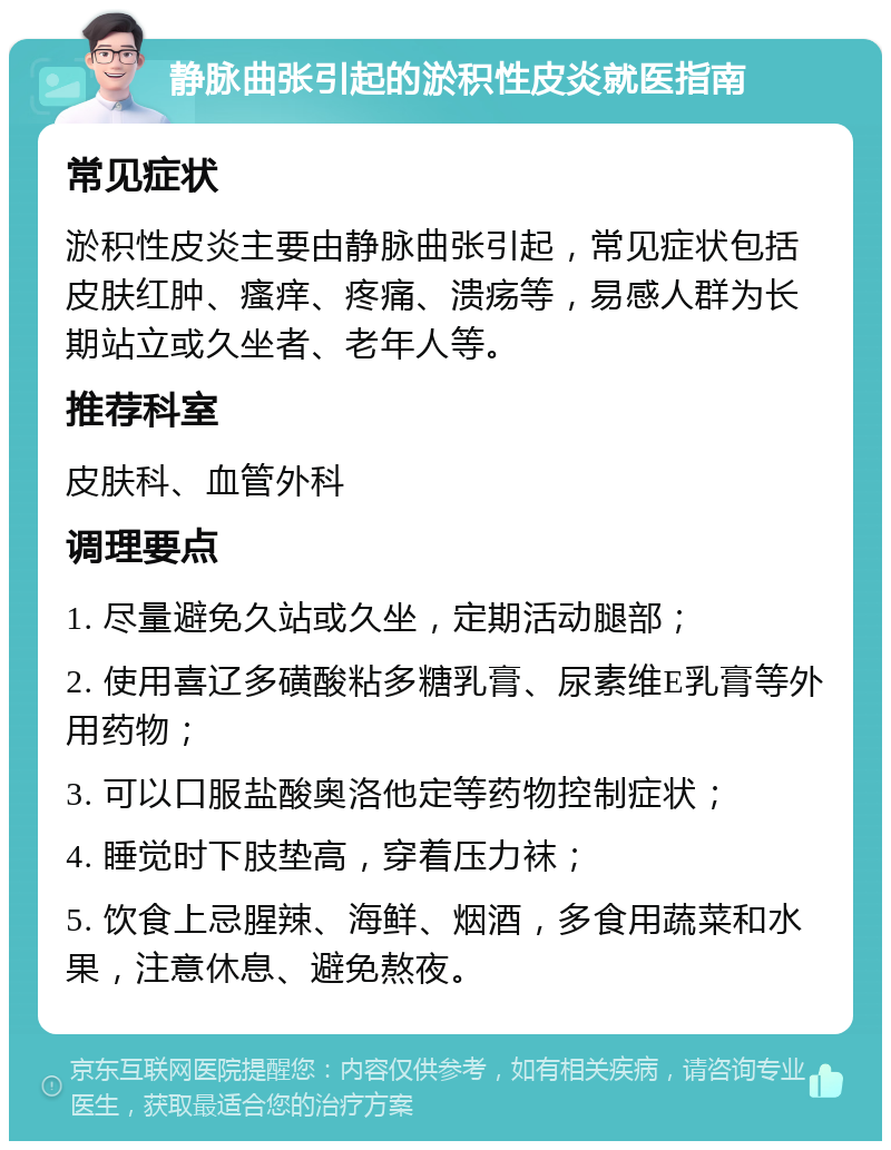 静脉曲张引起的淤积性皮炎就医指南 常见症状 淤积性皮炎主要由静脉曲张引起，常见症状包括皮肤红肿、瘙痒、疼痛、溃疡等，易感人群为长期站立或久坐者、老年人等。 推荐科室 皮肤科、血管外科 调理要点 1. 尽量避免久站或久坐，定期活动腿部； 2. 使用喜辽多磺酸粘多糖乳膏、尿素维E乳膏等外用药物； 3. 可以口服盐酸奥洛他定等药物控制症状； 4. 睡觉时下肢垫高，穿着压力袜； 5. 饮食上忌腥辣、海鲜、烟酒，多食用蔬菜和水果，注意休息、避免熬夜。