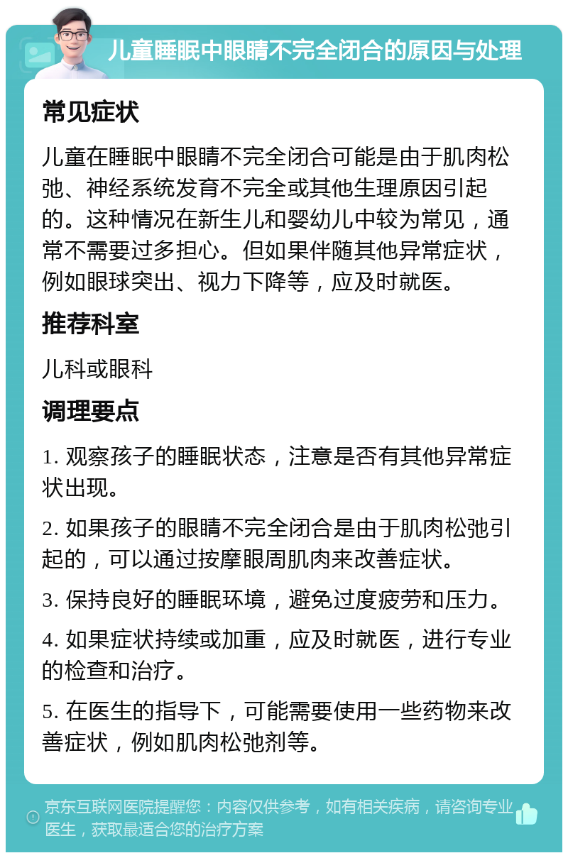 儿童睡眠中眼睛不完全闭合的原因与处理 常见症状 儿童在睡眠中眼睛不完全闭合可能是由于肌肉松弛、神经系统发育不完全或其他生理原因引起的。这种情况在新生儿和婴幼儿中较为常见，通常不需要过多担心。但如果伴随其他异常症状，例如眼球突出、视力下降等，应及时就医。 推荐科室 儿科或眼科 调理要点 1. 观察孩子的睡眠状态，注意是否有其他异常症状出现。 2. 如果孩子的眼睛不完全闭合是由于肌肉松弛引起的，可以通过按摩眼周肌肉来改善症状。 3. 保持良好的睡眠环境，避免过度疲劳和压力。 4. 如果症状持续或加重，应及时就医，进行专业的检查和治疗。 5. 在医生的指导下，可能需要使用一些药物来改善症状，例如肌肉松弛剂等。