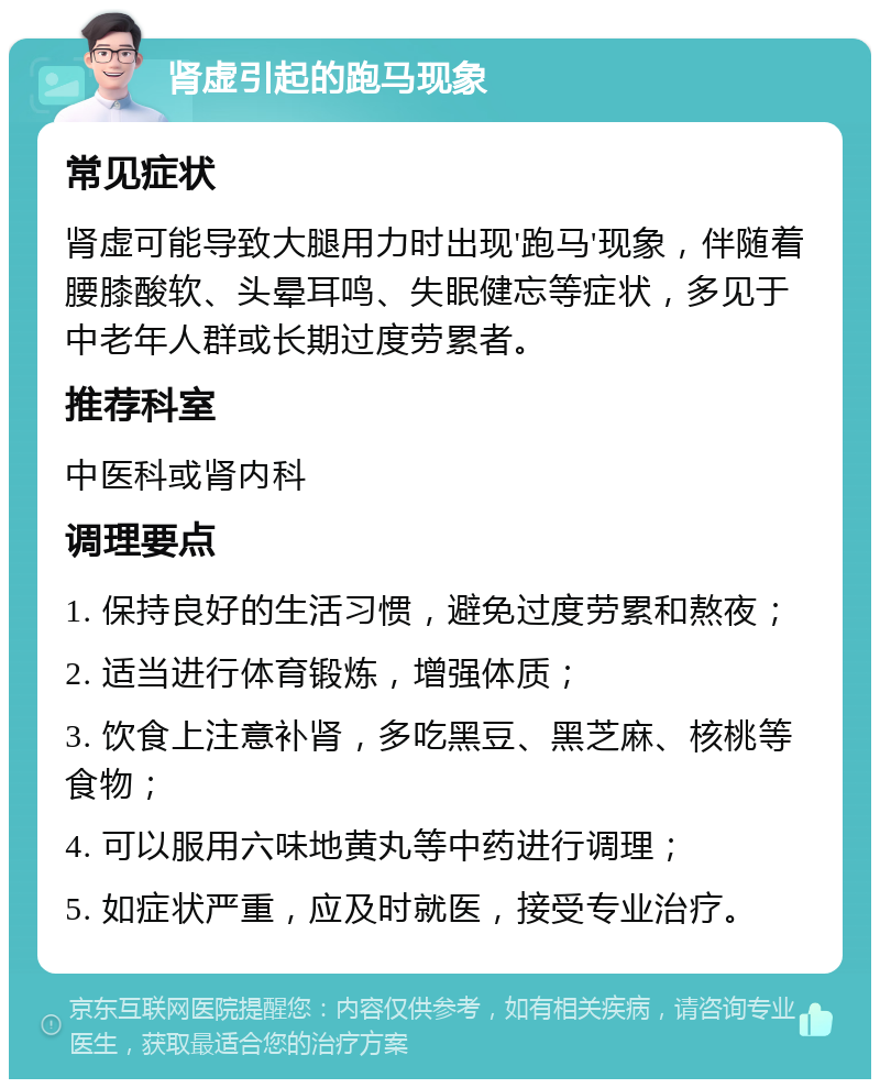 肾虚引起的跑马现象 常见症状 肾虚可能导致大腿用力时出现'跑马'现象，伴随着腰膝酸软、头晕耳鸣、失眠健忘等症状，多见于中老年人群或长期过度劳累者。 推荐科室 中医科或肾内科 调理要点 1. 保持良好的生活习惯，避免过度劳累和熬夜； 2. 适当进行体育锻炼，增强体质； 3. 饮食上注意补肾，多吃黑豆、黑芝麻、核桃等食物； 4. 可以服用六味地黄丸等中药进行调理； 5. 如症状严重，应及时就医，接受专业治疗。