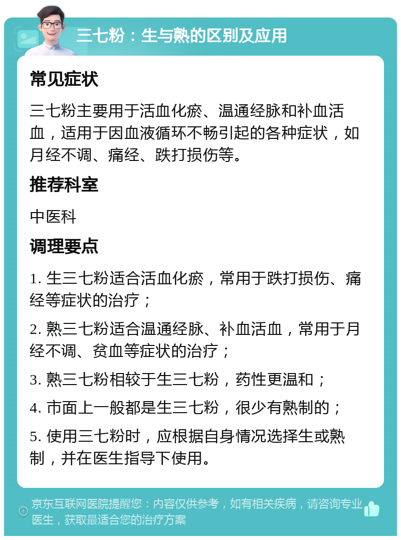 三七粉：生与熟的区别及应用 常见症状 三七粉主要用于活血化瘀、温通经脉和补血活血，适用于因血液循环不畅引起的各种症状，如月经不调、痛经、跌打损伤等。 推荐科室 中医科 调理要点 1. 生三七粉适合活血化瘀，常用于跌打损伤、痛经等症状的治疗； 2. 熟三七粉适合温通经脉、补血活血，常用于月经不调、贫血等症状的治疗； 3. 熟三七粉相较于生三七粉，药性更温和； 4. 市面上一般都是生三七粉，很少有熟制的； 5. 使用三七粉时，应根据自身情况选择生或熟制，并在医生指导下使用。