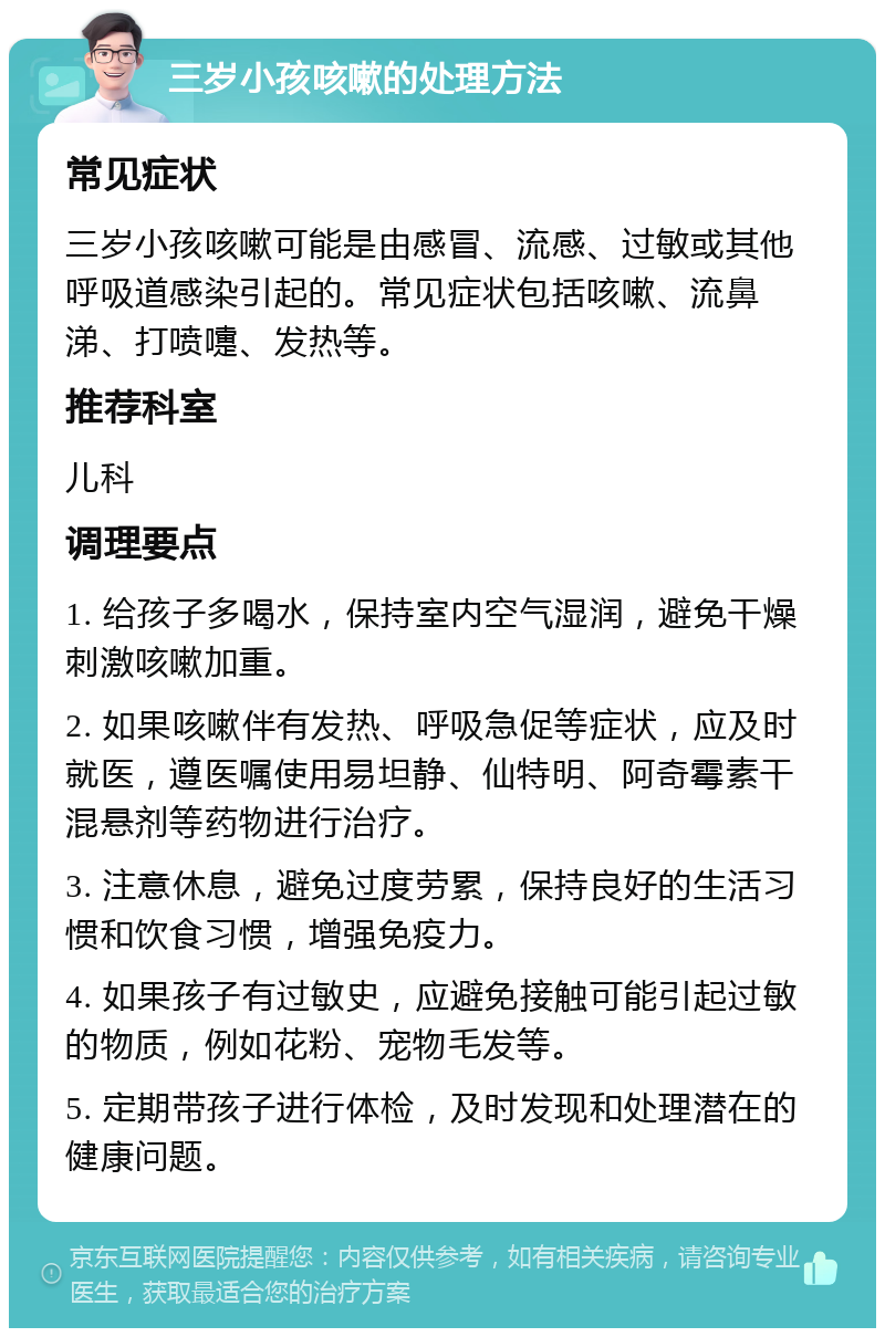 三岁小孩咳嗽的处理方法 常见症状 三岁小孩咳嗽可能是由感冒、流感、过敏或其他呼吸道感染引起的。常见症状包括咳嗽、流鼻涕、打喷嚏、发热等。 推荐科室 儿科 调理要点 1. 给孩子多喝水，保持室内空气湿润，避免干燥刺激咳嗽加重。 2. 如果咳嗽伴有发热、呼吸急促等症状，应及时就医，遵医嘱使用易坦静、仙特明、阿奇霉素干混悬剂等药物进行治疗。 3. 注意休息，避免过度劳累，保持良好的生活习惯和饮食习惯，增强免疫力。 4. 如果孩子有过敏史，应避免接触可能引起过敏的物质，例如花粉、宠物毛发等。 5. 定期带孩子进行体检，及时发现和处理潜在的健康问题。