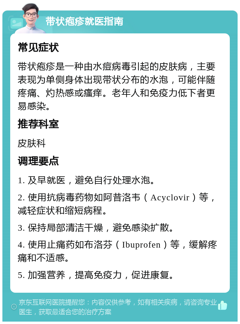 带状疱疹就医指南 常见症状 带状疱疹是一种由水痘病毒引起的皮肤病，主要表现为单侧身体出现带状分布的水泡，可能伴随疼痛、灼热感或瘙痒。老年人和免疫力低下者更易感染。 推荐科室 皮肤科 调理要点 1. 及早就医，避免自行处理水泡。 2. 使用抗病毒药物如阿昔洛韦（Acyclovir）等，减轻症状和缩短病程。 3. 保持局部清洁干燥，避免感染扩散。 4. 使用止痛药如布洛芬（Ibuprofen）等，缓解疼痛和不适感。 5. 加强营养，提高免疫力，促进康复。