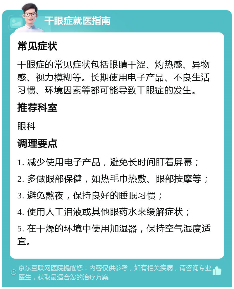 干眼症就医指南 常见症状 干眼症的常见症状包括眼睛干涩、灼热感、异物感、视力模糊等。长期使用电子产品、不良生活习惯、环境因素等都可能导致干眼症的发生。 推荐科室 眼科 调理要点 1. 减少使用电子产品，避免长时间盯着屏幕； 2. 多做眼部保健，如热毛巾热敷、眼部按摩等； 3. 避免熬夜，保持良好的睡眠习惯； 4. 使用人工泪液或其他眼药水来缓解症状； 5. 在干燥的环境中使用加湿器，保持空气湿度适宜。