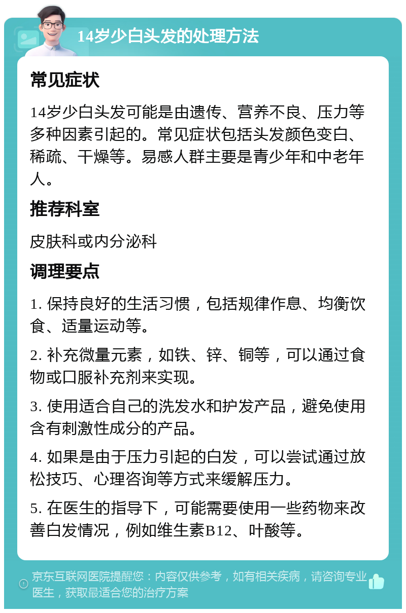 14岁少白头发的处理方法 常见症状 14岁少白头发可能是由遗传、营养不良、压力等多种因素引起的。常见症状包括头发颜色变白、稀疏、干燥等。易感人群主要是青少年和中老年人。 推荐科室 皮肤科或内分泌科 调理要点 1. 保持良好的生活习惯，包括规律作息、均衡饮食、适量运动等。 2. 补充微量元素，如铁、锌、铜等，可以通过食物或口服补充剂来实现。 3. 使用适合自己的洗发水和护发产品，避免使用含有刺激性成分的产品。 4. 如果是由于压力引起的白发，可以尝试通过放松技巧、心理咨询等方式来缓解压力。 5. 在医生的指导下，可能需要使用一些药物来改善白发情况，例如维生素B12、叶酸等。