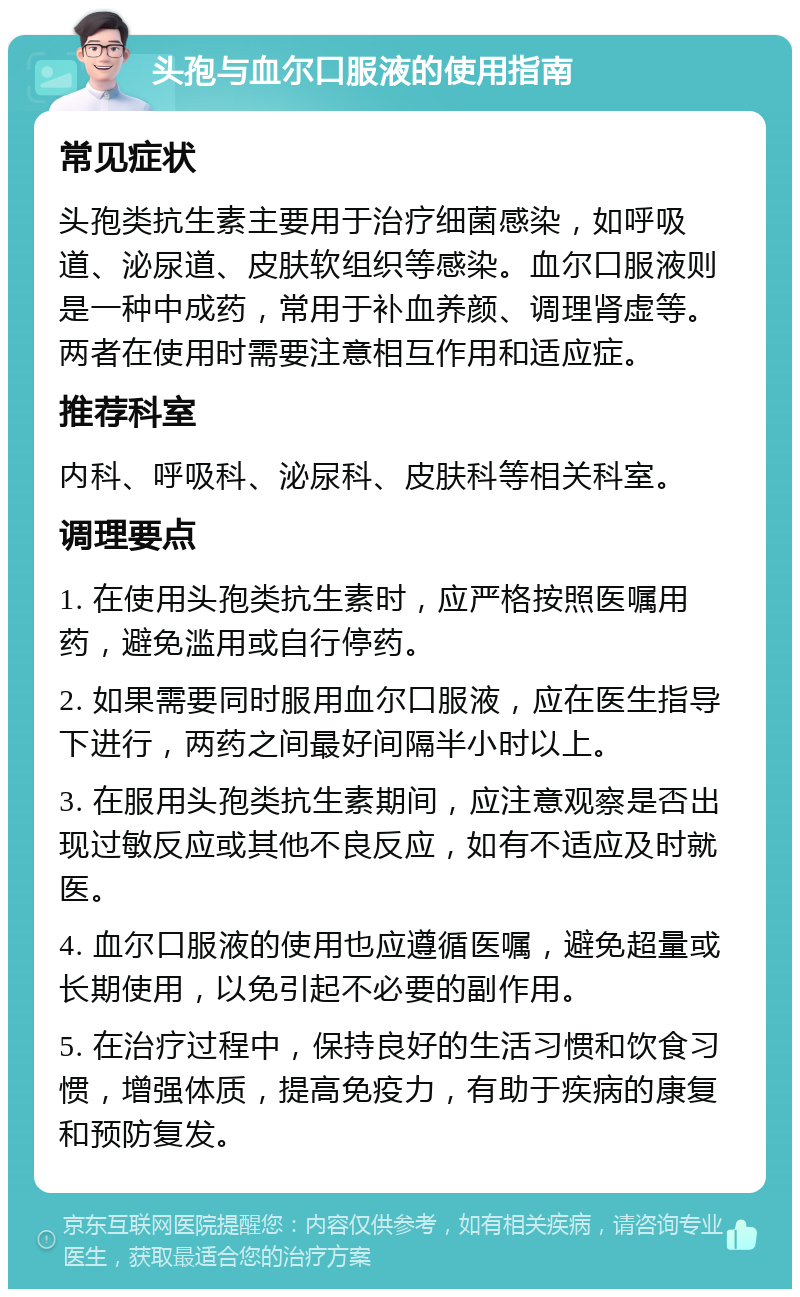 头孢与血尔口服液的使用指南 常见症状 头孢类抗生素主要用于治疗细菌感染，如呼吸道、泌尿道、皮肤软组织等感染。血尔口服液则是一种中成药，常用于补血养颜、调理肾虚等。两者在使用时需要注意相互作用和适应症。 推荐科室 内科、呼吸科、泌尿科、皮肤科等相关科室。 调理要点 1. 在使用头孢类抗生素时，应严格按照医嘱用药，避免滥用或自行停药。 2. 如果需要同时服用血尔口服液，应在医生指导下进行，两药之间最好间隔半小时以上。 3. 在服用头孢类抗生素期间，应注意观察是否出现过敏反应或其他不良反应，如有不适应及时就医。 4. 血尔口服液的使用也应遵循医嘱，避免超量或长期使用，以免引起不必要的副作用。 5. 在治疗过程中，保持良好的生活习惯和饮食习惯，增强体质，提高免疫力，有助于疾病的康复和预防复发。