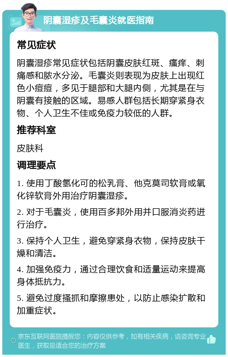 阴囊湿疹及毛囊炎就医指南 常见症状 阴囊湿疹常见症状包括阴囊皮肤红斑、瘙痒、刺痛感和脓水分泌。毛囊炎则表现为皮肤上出现红色小痘痘，多见于腿部和大腿内侧，尤其是在与阴囊有接触的区域。易感人群包括长期穿紧身衣物、个人卫生不佳或免疫力较低的人群。 推荐科室 皮肤科 调理要点 1. 使用丁酸氢化可的松乳膏、他克莫司软膏或氧化锌软膏外用治疗阴囊湿疹。 2. 对于毛囊炎，使用百多邦外用并口服消炎药进行治疗。 3. 保持个人卫生，避免穿紧身衣物，保持皮肤干燥和清洁。 4. 加强免疫力，通过合理饮食和适量运动来提高身体抵抗力。 5. 避免过度搔抓和摩擦患处，以防止感染扩散和加重症状。