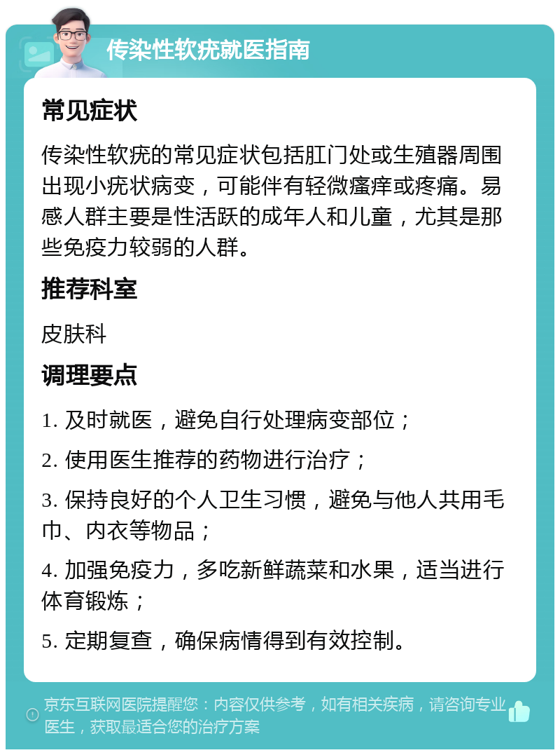 传染性软疣就医指南 常见症状 传染性软疣的常见症状包括肛门处或生殖器周围出现小疣状病变，可能伴有轻微瘙痒或疼痛。易感人群主要是性活跃的成年人和儿童，尤其是那些免疫力较弱的人群。 推荐科室 皮肤科 调理要点 1. 及时就医，避免自行处理病变部位； 2. 使用医生推荐的药物进行治疗； 3. 保持良好的个人卫生习惯，避免与他人共用毛巾、内衣等物品； 4. 加强免疫力，多吃新鲜蔬菜和水果，适当进行体育锻炼； 5. 定期复查，确保病情得到有效控制。