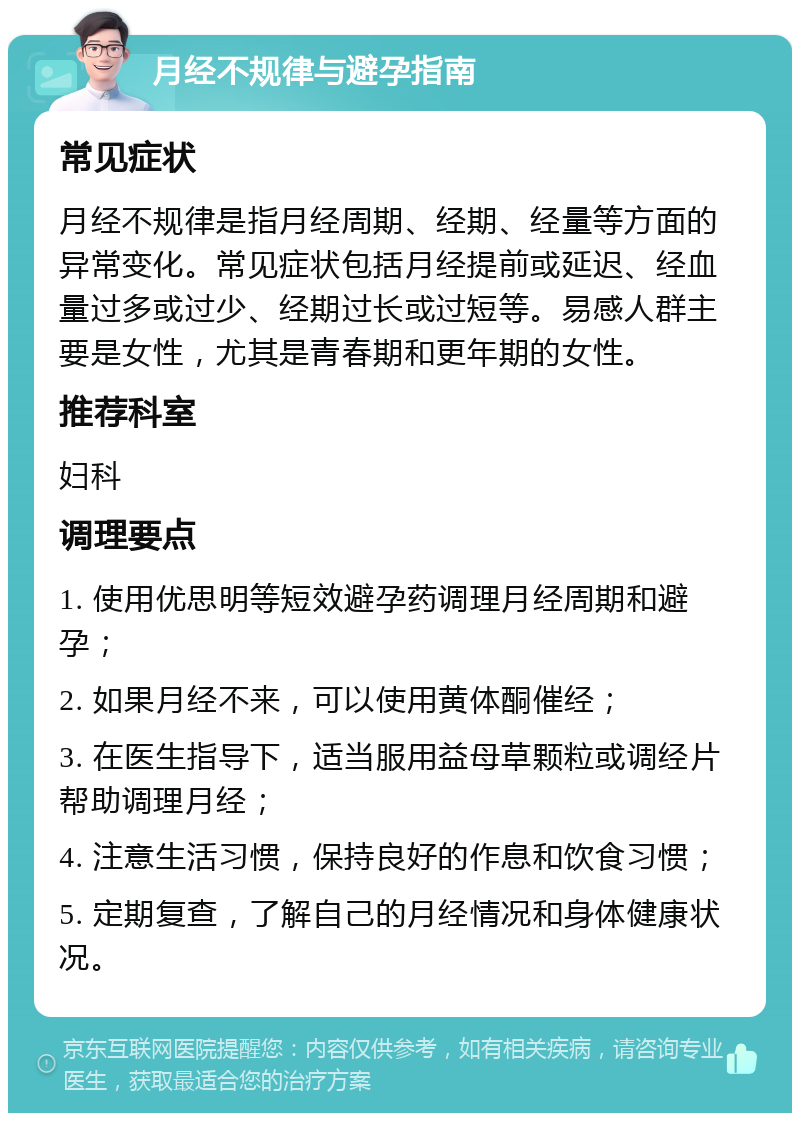 月经不规律与避孕指南 常见症状 月经不规律是指月经周期、经期、经量等方面的异常变化。常见症状包括月经提前或延迟、经血量过多或过少、经期过长或过短等。易感人群主要是女性，尤其是青春期和更年期的女性。 推荐科室 妇科 调理要点 1. 使用优思明等短效避孕药调理月经周期和避孕； 2. 如果月经不来，可以使用黄体酮催经； 3. 在医生指导下，适当服用益母草颗粒或调经片帮助调理月经； 4. 注意生活习惯，保持良好的作息和饮食习惯； 5. 定期复查，了解自己的月经情况和身体健康状况。