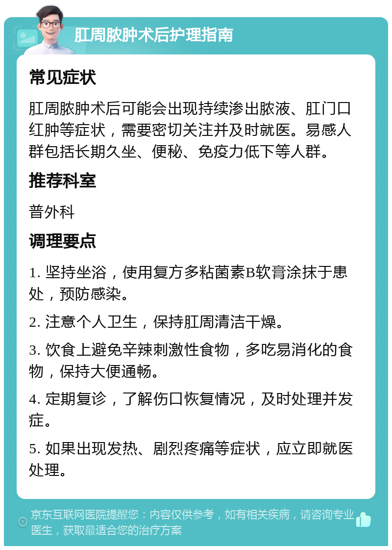 肛周脓肿术后护理指南 常见症状 肛周脓肿术后可能会出现持续渗出脓液、肛门口红肿等症状，需要密切关注并及时就医。易感人群包括长期久坐、便秘、免疫力低下等人群。 推荐科室 普外科 调理要点 1. 坚持坐浴，使用复方多粘菌素B软膏涂抹于患处，预防感染。 2. 注意个人卫生，保持肛周清洁干燥。 3. 饮食上避免辛辣刺激性食物，多吃易消化的食物，保持大便通畅。 4. 定期复诊，了解伤口恢复情况，及时处理并发症。 5. 如果出现发热、剧烈疼痛等症状，应立即就医处理。