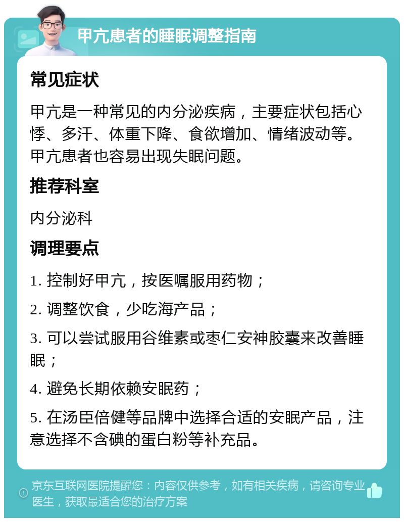 甲亢患者的睡眠调整指南 常见症状 甲亢是一种常见的内分泌疾病，主要症状包括心悸、多汗、体重下降、食欲增加、情绪波动等。甲亢患者也容易出现失眠问题。 推荐科室 内分泌科 调理要点 1. 控制好甲亢，按医嘱服用药物； 2. 调整饮食，少吃海产品； 3. 可以尝试服用谷维素或枣仁安神胶囊来改善睡眠； 4. 避免长期依赖安眠药； 5. 在汤臣倍健等品牌中选择合适的安眠产品，注意选择不含碘的蛋白粉等补充品。