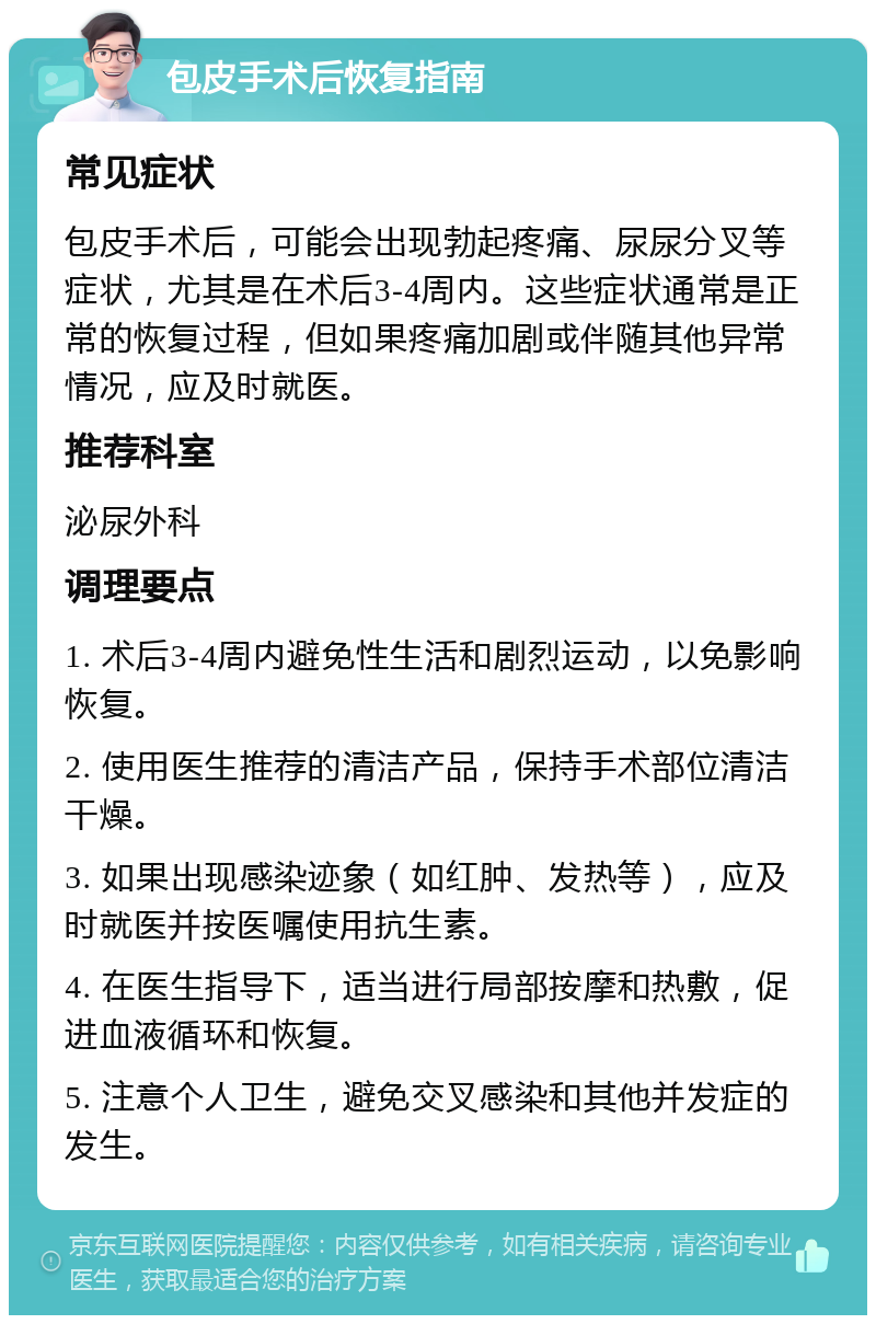 包皮手术后恢复指南 常见症状 包皮手术后，可能会出现勃起疼痛、尿尿分叉等症状，尤其是在术后3-4周内。这些症状通常是正常的恢复过程，但如果疼痛加剧或伴随其他异常情况，应及时就医。 推荐科室 泌尿外科 调理要点 1. 术后3-4周内避免性生活和剧烈运动，以免影响恢复。 2. 使用医生推荐的清洁产品，保持手术部位清洁干燥。 3. 如果出现感染迹象（如红肿、发热等），应及时就医并按医嘱使用抗生素。 4. 在医生指导下，适当进行局部按摩和热敷，促进血液循环和恢复。 5. 注意个人卫生，避免交叉感染和其他并发症的发生。