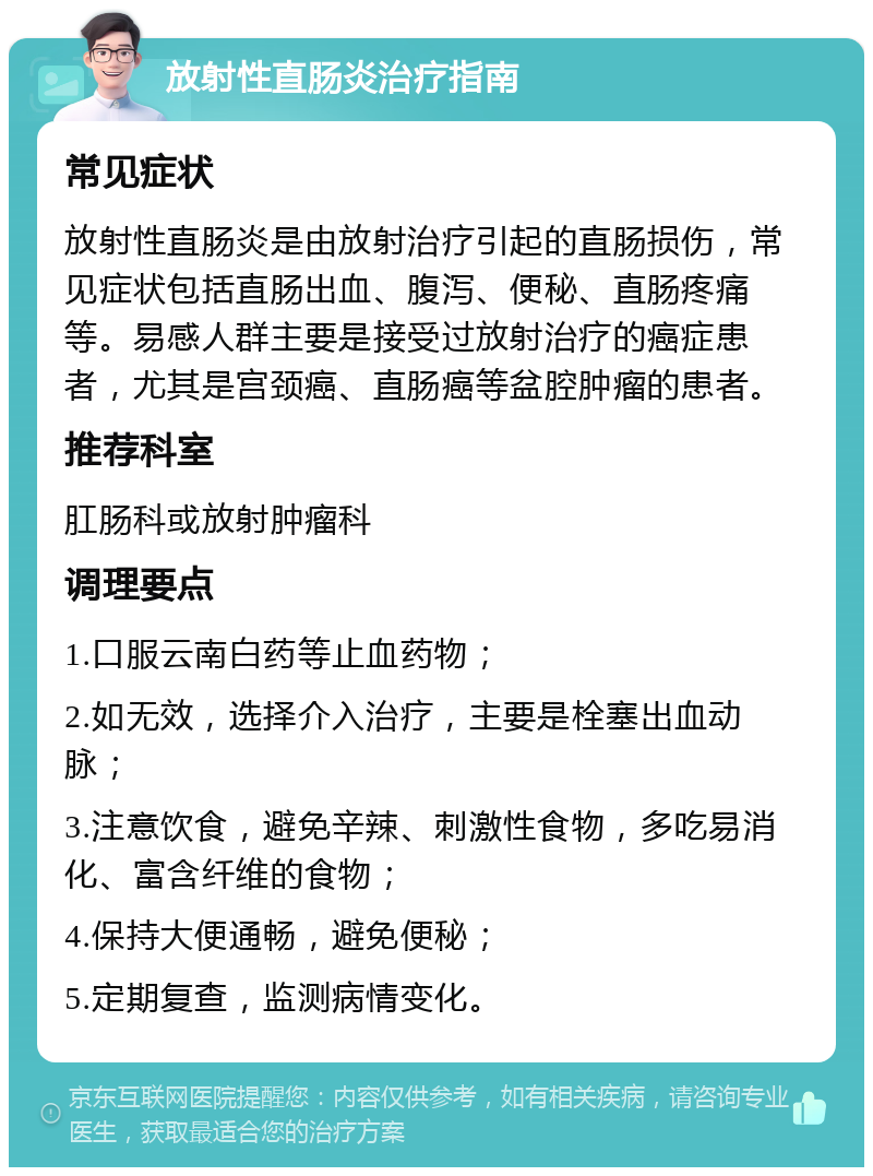 放射性直肠炎治疗指南 常见症状 放射性直肠炎是由放射治疗引起的直肠损伤，常见症状包括直肠出血、腹泻、便秘、直肠疼痛等。易感人群主要是接受过放射治疗的癌症患者，尤其是宫颈癌、直肠癌等盆腔肿瘤的患者。 推荐科室 肛肠科或放射肿瘤科 调理要点 1.口服云南白药等止血药物； 2.如无效，选择介入治疗，主要是栓塞出血动脉； 3.注意饮食，避免辛辣、刺激性食物，多吃易消化、富含纤维的食物； 4.保持大便通畅，避免便秘； 5.定期复查，监测病情变化。