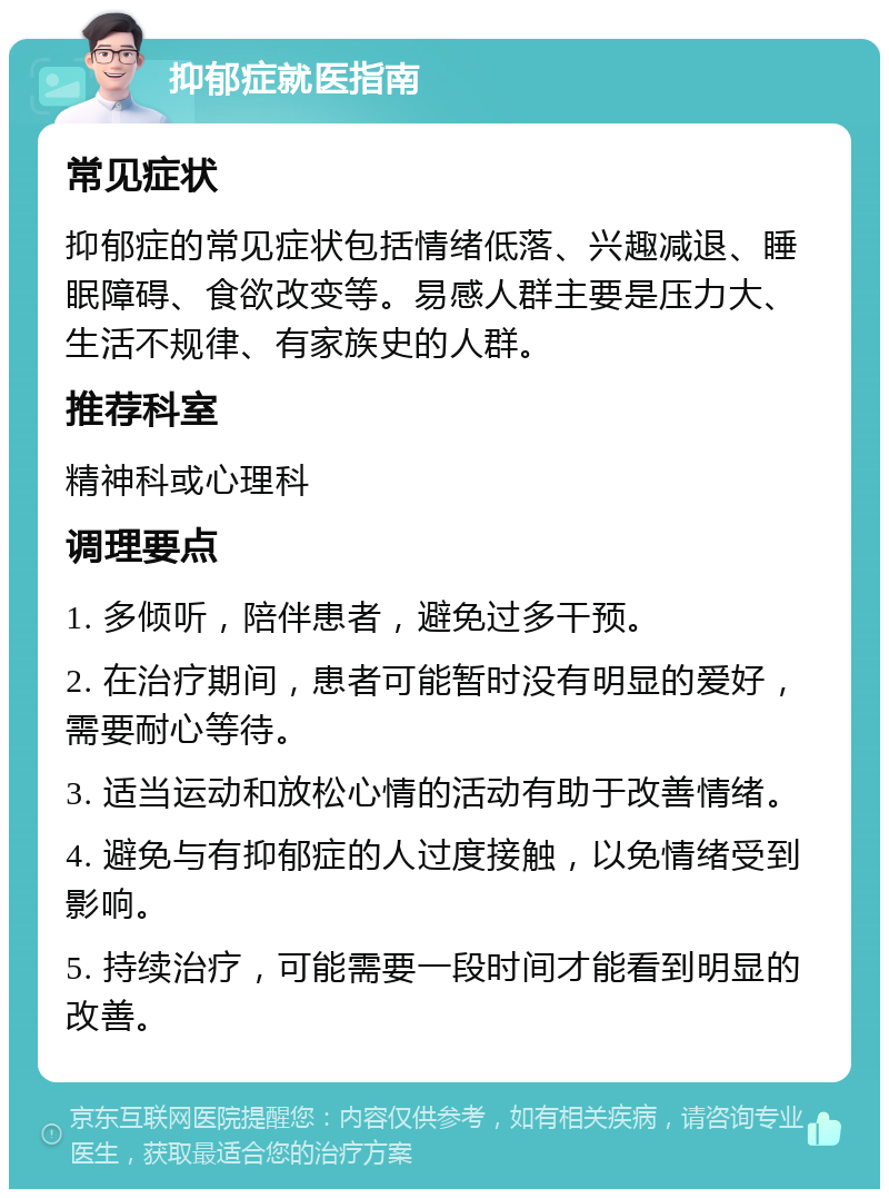 抑郁症就医指南 常见症状 抑郁症的常见症状包括情绪低落、兴趣减退、睡眠障碍、食欲改变等。易感人群主要是压力大、生活不规律、有家族史的人群。 推荐科室 精神科或心理科 调理要点 1. 多倾听，陪伴患者，避免过多干预。 2. 在治疗期间，患者可能暂时没有明显的爱好，需要耐心等待。 3. 适当运动和放松心情的活动有助于改善情绪。 4. 避免与有抑郁症的人过度接触，以免情绪受到影响。 5. 持续治疗，可能需要一段时间才能看到明显的改善。