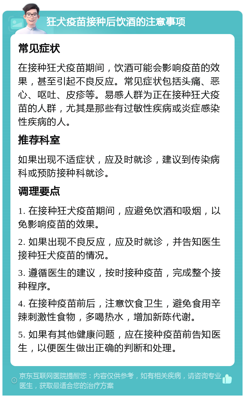 狂犬疫苗接种后饮酒的注意事项 常见症状 在接种狂犬疫苗期间，饮酒可能会影响疫苗的效果，甚至引起不良反应。常见症状包括头痛、恶心、呕吐、皮疹等。易感人群为正在接种狂犬疫苗的人群，尤其是那些有过敏性疾病或炎症感染性疾病的人。 推荐科室 如果出现不适症状，应及时就诊，建议到传染病科或预防接种科就诊。 调理要点 1. 在接种狂犬疫苗期间，应避免饮酒和吸烟，以免影响疫苗的效果。 2. 如果出现不良反应，应及时就诊，并告知医生接种狂犬疫苗的情况。 3. 遵循医生的建议，按时接种疫苗，完成整个接种程序。 4. 在接种疫苗前后，注意饮食卫生，避免食用辛辣刺激性食物，多喝热水，增加新陈代谢。 5. 如果有其他健康问题，应在接种疫苗前告知医生，以便医生做出正确的判断和处理。