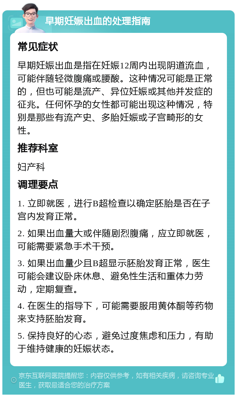 早期妊娠出血的处理指南 常见症状 早期妊娠出血是指在妊娠12周内出现阴道流血，可能伴随轻微腹痛或腰酸。这种情况可能是正常的，但也可能是流产、异位妊娠或其他并发症的征兆。任何怀孕的女性都可能出现这种情况，特别是那些有流产史、多胎妊娠或子宫畸形的女性。 推荐科室 妇产科 调理要点 1. 立即就医，进行B超检查以确定胚胎是否在子宫内发育正常。 2. 如果出血量大或伴随剧烈腹痛，应立即就医，可能需要紧急手术干预。 3. 如果出血量少且B超显示胚胎发育正常，医生可能会建议卧床休息、避免性生活和重体力劳动，定期复查。 4. 在医生的指导下，可能需要服用黄体酮等药物来支持胚胎发育。 5. 保持良好的心态，避免过度焦虑和压力，有助于维持健康的妊娠状态。