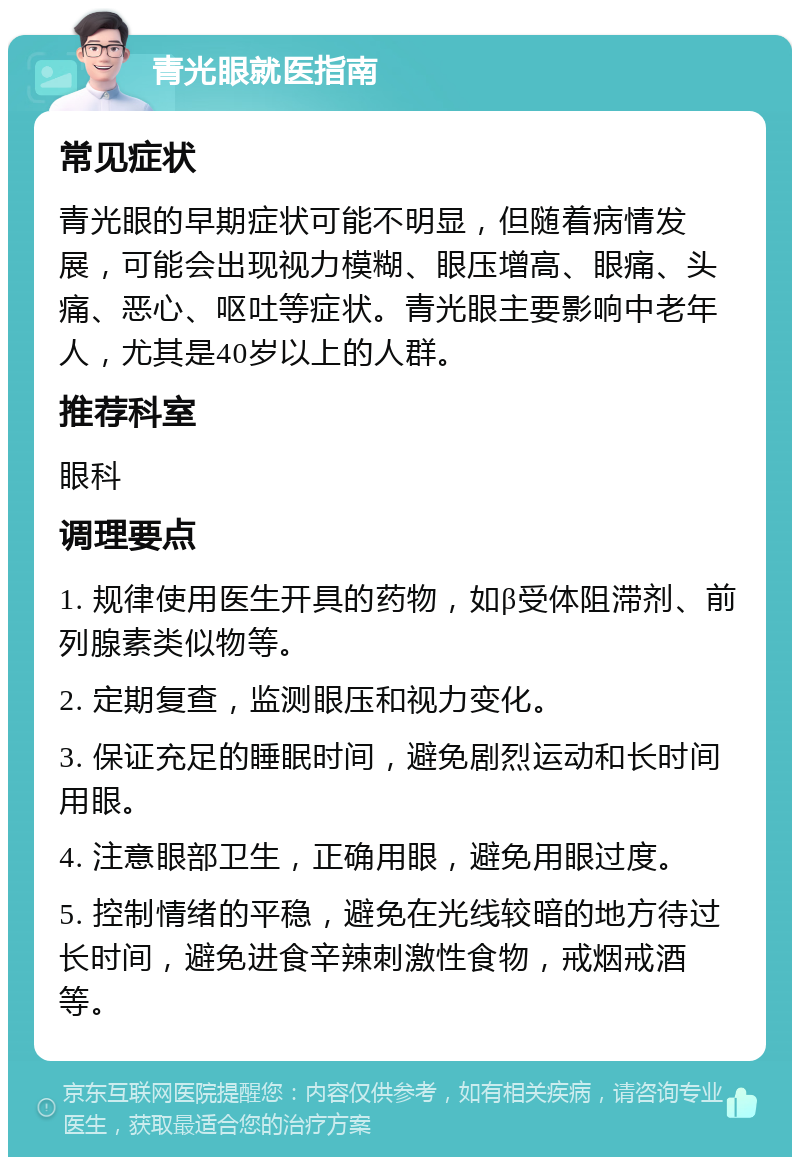 青光眼就医指南 常见症状 青光眼的早期症状可能不明显，但随着病情发展，可能会出现视力模糊、眼压增高、眼痛、头痛、恶心、呕吐等症状。青光眼主要影响中老年人，尤其是40岁以上的人群。 推荐科室 眼科 调理要点 1. 规律使用医生开具的药物，如β受体阻滞剂、前列腺素类似物等。 2. 定期复查，监测眼压和视力变化。 3. 保证充足的睡眠时间，避免剧烈运动和长时间用眼。 4. 注意眼部卫生，正确用眼，避免用眼过度。 5. 控制情绪的平稳，避免在光线较暗的地方待过长时间，避免进食辛辣刺激性食物，戒烟戒酒等。