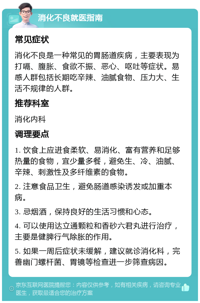 消化不良就医指南 常见症状 消化不良是一种常见的胃肠道疾病，主要表现为打嗝、腹胀、食欲不振、恶心、呕吐等症状。易感人群包括长期吃辛辣、油腻食物、压力大、生活不规律的人群。 推荐科室 消化内科 调理要点 1. 饮食上应进食柔软、易消化、富有营养和足够热量的食物，宜少量多餐，避免生、冷、油腻、辛辣、刺激性及多纤维素的食物。 2. 注意食品卫生，避免肠道感染诱发或加重本病。 3. 忌烟酒，保持良好的生活习惯和心态。 4. 可以使用达立通颗粒和香砂六君丸进行治疗，主要是健脾行气除胀的作用。 5. 如果一周后症状未缓解，建议就诊消化科，完善幽门螺杆菌、胃镜等检查进一步筛查病因。