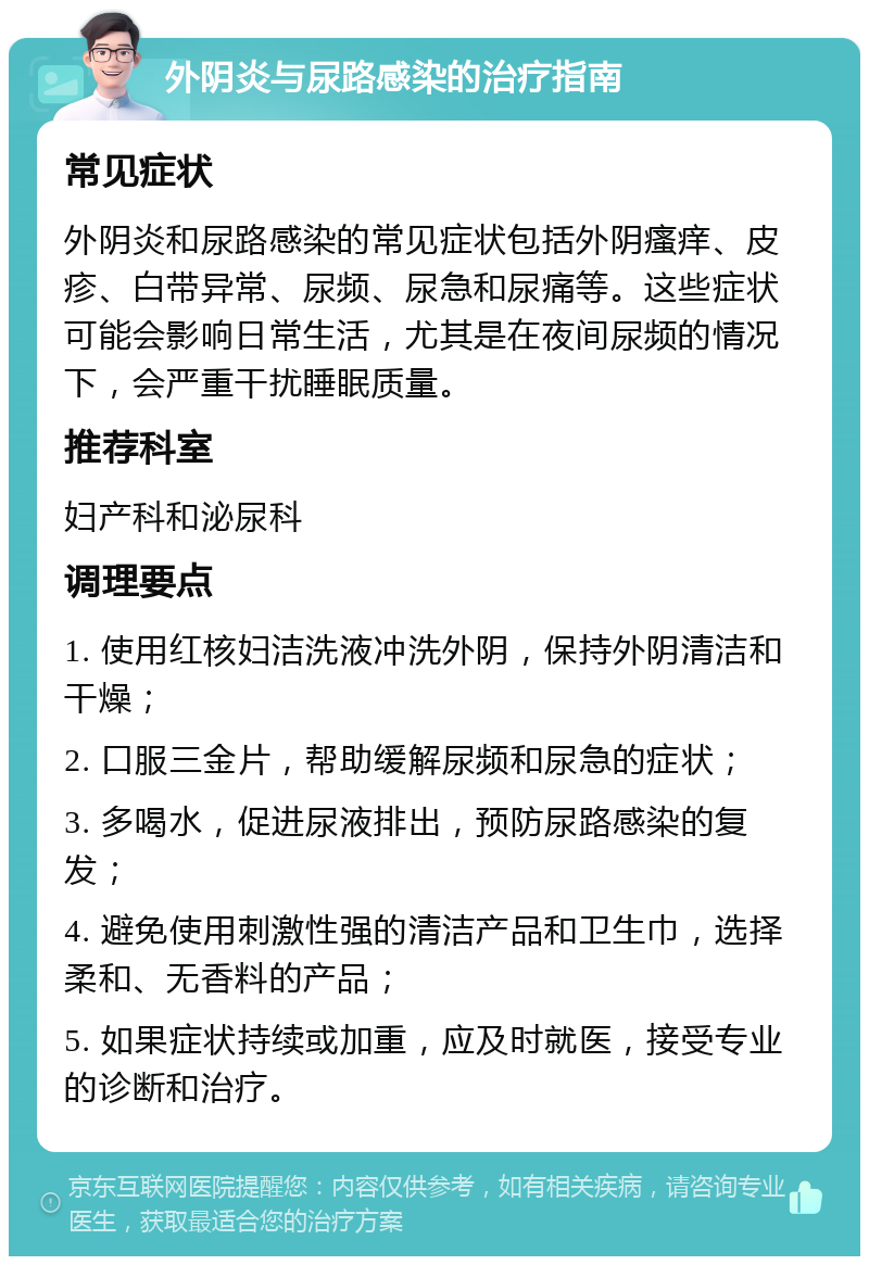 外阴炎与尿路感染的治疗指南 常见症状 外阴炎和尿路感染的常见症状包括外阴瘙痒、皮疹、白带异常、尿频、尿急和尿痛等。这些症状可能会影响日常生活，尤其是在夜间尿频的情况下，会严重干扰睡眠质量。 推荐科室 妇产科和泌尿科 调理要点 1. 使用红核妇洁洗液冲洗外阴，保持外阴清洁和干燥； 2. 口服三金片，帮助缓解尿频和尿急的症状； 3. 多喝水，促进尿液排出，预防尿路感染的复发； 4. 避免使用刺激性强的清洁产品和卫生巾，选择柔和、无香料的产品； 5. 如果症状持续或加重，应及时就医，接受专业的诊断和治疗。